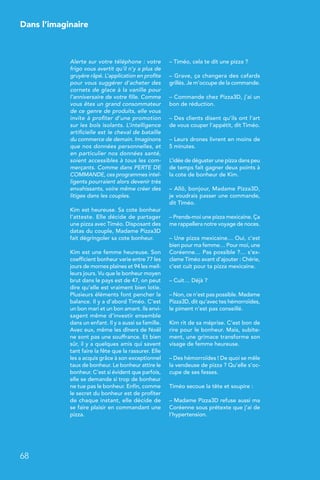 Dans l’imaginaire
68
Alerte sur votre téléphone : votre
frigo vous avertit qu’il n’y a plus de
gruyère râpé. L’application en profite
pour vous suggérer d’acheter des
cornets de glace à la vanille pour
l’anniversaire de votre fille. Comme
vous êtes un grand consommateur
de ce genre de produits, elle vous
invite à profiter d’une promotion
sur les bols isolants. L’intelligence
artificielle est le cheval de bataille
du commerce de demain. Imaginons
que nos données personnelles, et
en particulier nos données santé,
soient accessibles à tous les com-
merçants. Comme dans PERTE DE
COMMANDE, ces programmes intel-
ligents pourraient alors devenir très
envahissants, voire même créer des
litiges dans les couples.
Kim est heureuse. Sa cote bonheur
l’atteste. Elle décide de partager
une pizza avec Timéo. Disposant des
datas du couple, Madame Pizza3D
fait dégringoler sa cote bonheur.
Kim est une femme heureuse. Son
coefficient bonheur varie entre 77 les
jours de mornes plaines et 94 les meil-
leurs jours. Vu que le bonheur moyen
brut dans le pays est de 47, on peut
dire qu’elle est vraiment bien lotie.
Plusieurs éléments font pencher la
balance. Il y a d’abord Timéo. C’est
un bon mari et un bon amant. Ils envi-
sagent même d’investir ensemble
dans un enfant. Il y a aussi sa famille.
Avec eux, même les dîners de Noël
ne sont pas une souffrance. Et bien
sûr, il y a quelques amis qui savent
tant faire la fête que la rassurer. Elle
les a acquis grâce à son exceptionnel
taux de bonheur. Le bonheur attire le
bonheur. C’est si évident que parfois,
elle se demande si trop de bonheur
ne tue pas le bonheur. Enfin, comme
le secret du bonheur est de profiter
de chaque instant, elle décide de
se faire plaisir en commandant une
pizza.
– Timéo, cela te dit une pizza ?
– Grave, ça changera des cafards
grillés. Je m’occupe de la commande.
– Commande chez Pizza3D, j’ai un
bon de réduction.
– Des clients disent qu’ils ont l’art
de vous couper l’appétit, dit Timéo.
– Leurs drones livrent en moins de
5 minutes.
L’idée de déguster une pizza dans peu
de temps fait gagner deux points à
la cote de bonheur de Kim.
– Allô, bonjour, Madame Pizza3D,
je voudrais passer une commande,
dit Timéo.
– Prends-moi une pizza mexicaine. Ça
me rappellera notre voyage de noces.
– Une pizza mexicaine… Oui, c’est
bien pour ma femme… Pour moi, une
Coréenne… Pas possible ?… s’ex-
clame Timéo avant d’ajouter : Chérie,
c’est cuit pour ta pizza mexicaine.
– Cuit… Déjà ?
– Non, ce n’est pas possible. Madame
Pizza3D, dit qu’avec tes hémorroïdes,
le piment n’est pas conseillé.
Kim rit de sa méprise. C’est bon de
rire pour le bonheur. Mais, subite-
ment, une grimace transforme son
visage de femme heureuse.
– Des hémorroïdes ! De quoi se mêle
la vendeuse de pizza ? Qu’elle s’oc-
cupe de ses fesses.
Timéo secoue la tête et soupire :
– Madame Pizza3D refuse aussi ma
Coréenne sous prétexte que j’ai de
l’hypertension.
 