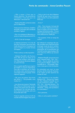 Perte de commande – Anne-Caroline Paucot
69
– Elle a raison. Il faut que tu
fasses attention. Tes paramètres
s’emballent. C’est bon pour ma
Mexicaine ? demande Kim.
– Madame Pizza3D, ma femme insiste
pour sa Mexicaine.
Timéo serre les mâchoires, dodeline
de la tête. Les propos de la vendeuse
semblent l’agacer.
– Kim, si tu maintiens ta Mexicaine, tu
auras un malus d’assurance de 30 %.
– 30 % ! C’est de l’arnaque.
La réponse est ferme. Il n’a rien de
pire pour le bonheur que de se faire
rouler dans la farine. Il compose mal
avec le mépris ou toutes formes
d’irrespect.
Timéo continue sa décomposition.
– Madame Pizza3D a de l’humour,
dit-il. Elle dit que le malus ne se
nomme pas arnaque, mais préven-
tion ! Elle propose des pizzas allégées
au yaourt de soja.
Kim a un geste signifiant que ce genre
de futilité n’a aucune importance.
Pour elle, le bonheur est un festin
de miettes, dont certaines peuvent
vous rester à travers la gorge. Timéo
reprend l’appareil.
– OK, pour vos pizzas. Vous livrez
par drone ?… Pas possible, vous
voulez rire ?
– Leur drone est en panne ? demande
Kim. Cela ne m’étonne pas. C’est à
chaque fois pareil avec les drones.
Ils explosent. Ils n’ont plus de bat-
terie. Soit ils sont perdus, soit tu te
les prends dans l’œil.
Timéo la regarde comme si la fin du
monde venait de frapper à leur porte.
– Cela n’a rien à voir, dit-il. Madame
Pizza3D dit que nous n’avons pas
assez marché. Tu as fait seulement
8 623 pas.
– Et toi ?
– Moi… Tous mes pas n’ont pas été
pris en compte. Depuis qu’un mous-
tique m’a piqué, mon tatouage élec-
tronique ne fonctionne plus… Si nous
allons à pied chercher nos pizzas, tu
auras effectué tes 10 000 pas.
– Pas question. Il fait un temps de
cochon.
Kim déteste le comptage des pas.
Elle considère que l’important est de
se bouger et pas de savoir combien
on bouge. La jeune femme a une
philosophie de la quantification de
l’activité humaine assez basique. Elle
aime juste les chiffres qui servent
sa cause.
– Madame Pizza3D, que pouvez-vous
livrer ? reprend Timéo… Oui… Oui…
Parfait… Avec la salade de carottes
et les yaourts allégés, mettez une
bouteille de vin… Pas possible ? Mais,
vous n’avez que ce mot à la bouche.
En entendant son mari, la cote
bonheur de Kim chute de 10 points.
Il est urgent qu’elle reprenne les
choses en main.
– Elle commence à me chauffer,
Madame 3D… Donne-moi l’appa-
reil. Bon, Madame Pizza3D, on ne
va pas continuer à jouer… Oui…
Oui… Oui… Vous êtes certaine… Ce
n’est pas possible… Une seconde, je
demande… Timéo, avec qui étais-tu
au Lovecodebar ?
– Euh, personne.
– Alors, tu as bu quatre cocktails ?
 