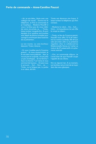– Ah, je suis bête, j’étais avec une
collègue de travail… Donne-moi le
téléphone. Je finis la commande et
je t’explique… Madame Pizza3D si
vous n’arrêtez pas de vous mêler
de notre vie privée, je… – Timéo,
laisse tomber, maugrée Kim. Ils sont
équipés d’un système anti-insultes
avec dépôt de plainte immédiat pour
outrage à commerçant dans l’exercice
de sa prévention.
Le ton monte. La cote bonheur
descend. Timéo s’énerve.
– Et vous n’oubliez pas le Cocactus
gratuit !… Si, nous y avons le droit. Je
le vois dans votre publicité… Non, je
ne suis pas en surpoids. Je suis juste
un peu enveloppé… Et ma femme ?
Quoi ma femme ? Je l’aime et nous
sommes très heureux… On peut vous
le prouver… Euh… Non… Je… –
Timéo, ne te fatigue pas, tu parles
à un robot, dit Kim.
Timéo est devenue une loque. Il
laisse tomber le téléphone que Kim
ramasse.
– Madame le robot… Oui… Euh…
Hmm… Un long silence s’en suit. Elle
le rompt en disant :
– Timéo, au lieu du Cocactus gratuit,
Pizza3D nous offre 15 % de réduc-
tion au contrat Jurishelp. Elle dit que
cela sera bien utile vu ta présence
régulière chez ta collaboratrice
Mademoiselle Denoy et l’achat ce
mois-ci de 27 préservatifs à la phar-
macie centrale.
– Kim, on commande ailleurs. Je
t’avais bien dit que Pizza3D coupe
l’appétit de ses clients.
Kim ne répond rien. À ce moment,
son bonheur est en train de se noyer
dans des eaux glauques.
70
Perte de commande – Anne-Caroline Paucot
 