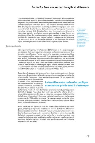73
 Partie 2 – Pour une recherche agile et diffusante
La première partie de ce rapport s’intéressait notamment à la compétition
mondiale qui est en cours autour des données – compétition dans laquelle
les géants ont pour l’instant remporté les premières batailles. Mais une autre
compétition se joue sur le front de l’IA : elle concerne les ressources humaines
(RH). D’une part, les avancées scientifiques et technologiques sont bien
souvent le fait de chercheurs1 de haut niveau ; d’autre part, l’économie
mondiale manque déjà de spécialistes bien formés, phénomène qui va
s’accentuer dans les prochaines années (voir plus bas) et pour former ces
spécialistes, il faut des enseignants du meilleur niveau. La captation, par une
politique RH de premier plan, de nos meilleurs cerveaux par les géants de
l’IA nuit donc à la fois à la recherche publique et à la formation des scienti-
fiques en intelligence artificielle (chercheurs, ingénieurs) de demain.
Contexte et besoins
L’Enseignement Supérieur et la Recherche (ESR) français en IA a toujours occupé
une place de choix au niveau international, de par l’excellence reconnue de la
formation scientifique en France, source d’un vivier sans cesse renouvelé de
chercheurs au meilleur niveau mondial. Et ce qui était vrai dans les années 80,
avec le choix du langage de programmation français Prolog par le ministère
japonais de l’Économie, le MITI, pour son programme de cinquième génération,
l’est encore aujourd’hui, avec l’essor des réseaux de neurones profonds dont
plusieurs acteurs majeurs sont français, le plus célèbre d’entre eux étant Yann
Le Cun, travaillant aux États-Unis depuis de nombreuses années, et actuellement
entre NYU à New York et Facebook AI Research (FAIR) à Paris.
Cependant, le paysage de la recherche en IA a considérablement changé
récemment. En particulier, la frontière entre recherche publique et recherche
privée tend à s’estomper : tous les grands acteurs de l’IA ont ouvert des
centres de recherche fondamentale
richement dotés, implantés dans
les zones favorables au dévelop-
pement scientifique, où l’on trouve
des chercheurs et des étudiants
performants. Facebook vient d’annoncer le renforcement du centre parisien
de FAIR et Google l’ouverture d’un centre de recherche à Paris. D’autres
suivront très rapidement. On peut se réjouir de ces preuves de l’attractivité
de la France. Cependant il faut aussi craindre l’assèchement de la nappe
phréatique de l’ESR public proche de l’IA, ces centres de recherche privés
étant de gros consommateurs de chercheurs de haut niveau comme d’étu-
diants brillants fraîchement diplômés.
Ainsi, à la fuite des cerveaux vers des institutions académiques étran-
gères, endémique depuis de nombreuses années du fait des différences
de salaires et de conditions de travail, s’ajoute une autre fuite des cerveaux
de chercheurs vers les grandes entreprises (GAFAM et autres licornes). Et,
du fait du couplage nécessaire entre recherche et enseignement de haut
niveau, le résultat de cette accélération se fait maintenant cruellement sentir
au niveau de la formation – d’autant plus que la demande de l’industrie
augmente (voir encadré).
1.  Dans la suite
de ce chapitre,
« chercheur »
académique devra
être compris comme
« enseignant-
chercheur, chercheur
ou ingénieur de
recherche », employé
des universités,
grandes écoles
ou organismes
de recherche.
La frontière entre recherche publique
et recherche privée tend à s’estomper
 