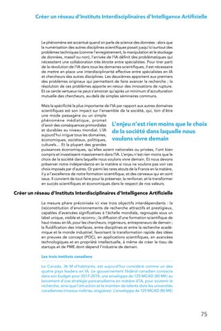 75
Créer un réseau d’Instituts Interdisciplinaires d’Intelligence Artificielle
Le phénomène est accentué quand on parle de science des données : alors que
la numérisation des autres disciplines scientifiques posait jusqu’ici surtout des
problèmes techniques (comme l’enregistrement, la manipulation et le stockage
de données, massif ou non), l’arrivée de l’IA définit des problématiques qui
nécessitent une collaboration très étroite entre spécialistes. Pour tirer parti
de la révolution de l’IA dans tous les domaines scientifiques, il est nécessaire
de mettre en place une interdisciplinarité effective entre spécialistes en IA
et chercheurs des autres disciplines. Les deuxièmes apportent aux premiers
des problèmes originaux qui permettent de faire avancer la recherche ; la
résolution de ces problèmes apporte en retour des innovations de rupture.
Et ce cercle vertueux ne peut s’amorcer qu’après un minimum d’acculturation
mutuelle des chercheurs, au-delà de simples séminaires communs.
Mais la spécificité la plus importante de l’IA par rapport aux autres domaines
scientifiques est son impact sur l’ensemble de la société, qui, loin d’être
une mode passagère ou un simple
phénomène médiatique, promet
d’avoir des conséquences primordiales
et durables au niveau mondial. L’IA
aujourd’hui irrigue tous les domaines,
économiques, sociétaux, politiques,
culturels… Et la plupart des grandes
puissances économiques, qu’elles soient nationales ou privées, l’ont bien
compris et investissent massivement dans l’IA. L’enjeu n’est rien moins que le
choix de la société dans laquelle nous voulons vivre demain. Et nous devons
préserver notre indépendance en la matière si nous ne voulons pas voir ces
choix imposés par d’autres. Or parmi les rares atouts de la France en la matière,
il y a l’excellence de notre formation scientifique, et des cerveaux qui en sont
issus. Il convient de tout faire pour la préserver, la renforcer, et la transformer
en succès scientifiques et économiques dans le respect de nos valeurs.
Créer un réseau d’Instituts Interdisciplinaires d’Intelligence Artificielle
La mesure phare préconisée ici vise trois objectifs interdépendants : la
(re)constitution d’environnements de recherche attractifs et prestigieux,
capables d’avancées significatives à l’échelle mondiale, regroupés sous un
label unique, visible et reconnu ; la diffusion d’une formation scientifique de
haut niveau en IA, pour les chercheurs, ingénieurs, entrepreneurs de demain ;
la fluidification des interfaces, entre disciplines et entre la recherche acadé-
mique et le monde industriel, favorisant la transformation rapide des idées
en preuves de concept (POC), en applications scientifiques, en avancées
technologiques et en propriété intellectuelle, à même de créer le tissu de
startups et de PME dont dépend l’industrie de demain.
Les trois instituts canadiens
Le Canada, 36 M d’habitants, est aujourd’hui considéré comme un des
quatre pays leaders en IA. Le gouvernement fédéral canadien consacre
dans son budget pour 2017-2018, une enveloppe de 125 MCAD (80 M€) au
lancement d’une stratégie pancanadienne en matière d’IA, pour soutenir la
recherche, ainsi que l’attraction et le maintien de talents dans les universités
canadiennes (niveaux maîtrise, stagiaires). L’enveloppe de 125 MCAD (80 M€)
L’enjeu n’est rien moins que le choix
de la société dans laquelle nous
voulons vivre demain
 