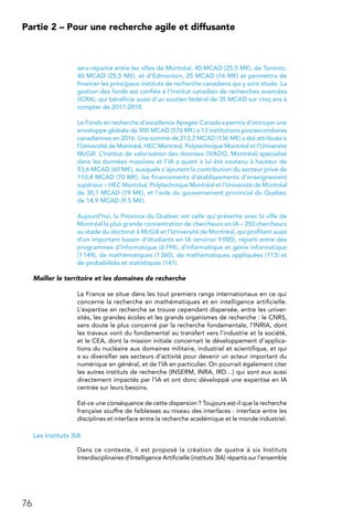 76
Partie 2 – Pour une recherche agile et diffusante
sera répartie entre les villes de Montréal, 40 MCAD (25,5 M€), de Toronto,
40 MCAD (25,5 M€), et d’Edmonton, 25 MCAD (16 M€) et permettra de
financer les principaux instituts de recherche canadiens qui y sont situés. La
gestion des fonds est confiée à l’Institut canadien de recherches avancées
(ICRA), qui bénéficie aussi d’un soutien fédéral de 35 MCAD sur cinq ans à
compter de 2017-2018.
Le Fonds en recherche d’excellence Apogée Canada a permis d’octroyer une
enveloppe globale de 900 MCAD (576 M€) à 13 institutions postsecondaires
canadiennes en 2016. Une somme de 213,2 MCAD (136 M€) a été attribuée à
l’Université de Montréal, HEC Montréal, Polytechnique Montréal et l’Université
McGill. L’Institut de valorisation des données (IVADO, Montréal) spécialisé
dans les données massives et l’IA a quant à lui été soutenu à hauteur de
93,6 MCAD (60 M€), auxquels s’ajoutent la contribution du secteur privé de
110,4 MCAD (70 M€), les financements d’établissements d’enseignement
supérieur – HEC Montréal, Polytechnique Montréal et l’Université de Montréal
de 30,1 MCAD (19 M€), et l’aide du gouvernement provincial du Québec
de 14,9 MCAD (9.5 M€).
Aujourd’hui, la Province du Québec est celle qui présente avec la ville de
Montréal la plus grande concentration de chercheurs en IA – 250 chercheurs
au stade du doctorat à McGill et l’Université de Montréal, qui profitent aussi
d’un important bassin d’étudiants en IA (environ 9 000), réparti entre des
programmes d’informatique (6 194), d’informatique et génie informatique
(1 149), de mathématiques (1 360), de mathématiques appliquées (113) et
de probabilités et statistiques (141).
Mailler le territoire et les domaines de recherche
La France se situe dans les tout premiers rangs internationaux en ce qui
concerne la recherche en mathématiques et en intelligence artificielle.
L’expertise en recherche se trouve cependant dispersée, entre les univer-
sités, les grandes écoles et les grands organismes de recherche : le CNRS,
sans doute le plus concerné par la recherche fondamentale, l’INRIA, dont
les travaux vont du fondamental au transfert vers l’industrie et la société,
et le CEA, dont la mission initiale concernait le développement d’applica-
tions du nucléaire aux domaines militaire, industriel et scientifique, et qui
a su diversifier ses secteurs d’activité pour devenir un acteur important du
numérique en général, et de l’IA en particulier. On pourrait également citer
les autres instituts de recherche (INSERM, INRA, IRD…) qui sont eux aussi
directement impactés par l’IA et ont donc développé une expertise en IA
centrée sur leurs besoins.
Est-ce une conséquence de cette dispersion ? Toujours est-il que la recherche
française souffre de faiblesses au niveau des interfaces : interface entre les
disciplines et interface entre la recherche académique et le monde industriel.
Les instituts 3IA
Dans ce contexte, il est proposé la création de quatre à six Instituts
Interdisciplinaires d’Intelligence Artificielle (instituts 3IA) répartis sur l’ensemble
 