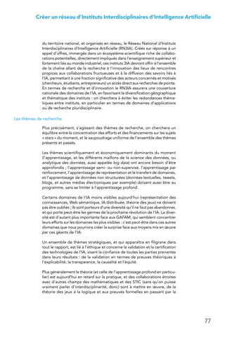 77
Créer un réseau d’Instituts Interdisciplinaires d’Intelligence Artificielle
du territoire national, et organisés en réseau, le Réseau National d’Instituts
Interdisciplinaires d’Intelligence Artificielle (RN3IA). Créés sur réponse à un
appel d’offres, immergés dans un écosystème scientifique riche de collabo-
rations potentielles, directement impliqués dans l’enseignement supérieur et
fortement liés au monde industriel, ces instituts 3IA devront offrir à l’ensemble
de la chaîne allant de la recherche à l’innovation des lieux de rencontres
propices aux collaborations fructueuses et à la diffusion des savoirs liés à
l’IA, permettant à une fraction significative des acteurs concernés et motivés
(chercheurs, étudiants, entrepreneurs) un accès direct aux recherches de pointe.
En termes de recherche et d’innovation le RN3IA assurera une couverture
nationale des domaines de l’IA, en favorisant la diversification géographique
et thématique des instituts : on cherchera à éviter les redondances théma-
tiques entre instituts, en particulier en termes de domaines d’applications
ou de recherche pluridisciplinaire.
Les thèmes de recherche
Plus précisément, s’agissant des thèmes de recherche, on cherchera un
équilibre entre la concentration des efforts et des financements sur les sujets
« stars » du moment, et le saupoudrage uniforme de l’ensemble des thèmes
présents et passés.
Les thèmes scientifiquement et économiquement dominants du moment
(l’apprentissage, et les différents maillons de la science des données, ou
analytique des données, aussi appelée big data) ont encore besoin d’être
approfondis ; l’apprentissage semi- ou non-supervisé, l’apprentissage par
renforcement, l’apprentissage de représentation et le transfert de domaines,
et l’apprentissage de données non structurées (données textuelles, tweets,
blogs, et autres médias électroniques par exemple) doivent aussi être au
programme, sans se limiter à l’apprentissage profond.
Certains domaines de l’IA moins visibles aujourd’hui (représentation des
connaissances, Web sémantique, IA distribuée, théorie des jeux) ne doivent
pas être oubliés ; ils sont porteurs d’une diversité qu’il ne faut pas abandonner,
et qui porte peut-être les germes de la prochaine révolution de l’IA. La diver-
sité est d’autant plus importante face aux GAFAM, qui semblent concentrer
leurs efforts sur les domaines les plus visibles : c’est peut-être dans ces autres
domaines que nous pourrons créer la surprise face aux moyens mis en œuvre
par ces géants de l’IA.
Un ensemble de thèmes stratégiques, et qui apparaîtra en filigrane dans
tout le rapport, est lié à l’éthique et concerne la validation et la certification
des technologies de l’IA, visant la confiance de toutes les parties prenantes
dans leurs résultats : de la validation en termes de preuves théoriques à
l’explicabilité, la transparence, la causalité et l’équité.
Plus généralement la théorie (et celle de l’apprentissage profond en particu-
lier) est aujourd’hui en retard sur la pratique, et des collaborations étroites
avec d’autres champs des mathématiques et des STIC (sans qu’on puisse
vraiment parler d’interdisciplinarité, donc) sont à mettre en œuvre, de la
théorie des jeux à la logique et aux preuves formelles en passant par la
 