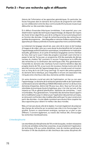 78
Partie 2 – Pour une recherche agile et diffusante
théorie de l’information et les approches géométriques. En particulier, les
forces françaises dans le domaine de la preuve de programme sont telles
qu’une collaboration entre les deux communautés IA et preuves ne peut que
déboucher sur des avancées majeures.
Et à défaut d’avancées théoriques immédiates, il est essentiel, pour une
dissémination rapide des techniques d’apprentissage, de disposer de moyens
de choisir le bon algorithme, puis de le configurer, le tout automatiquement
en fonction des données. Il s’agit de recherches proches des recherches en
synthèse de programme… dans lesquelles on retrouve d’ailleurs aujourd’hui des
approches par réseaux profonds et d’autres approches moins conventionnelles.
Le traitement du langage naturel est, avec celui de la vision et de l’analyse
d’images et de vidéo, celui qui a sans doute le plus bénéficié de l’arrivée de
l’apprentissage profond (traduction automatique, compréhension et implication
textuelle, génération), et on parle d’interfaces langagières comme interface
du futur, bien qu’ici aussi il reste des progrès à accomplir avant d’arriver à
passer le test de Turing avec un programme d’IA (les exemples de dérives
racistes du chatbot Tay2 montrent ici encore l’importance et la difficulté
des recherches sur la certification des techniques d’IA). Plus généralement,
l’ensemble du domaine des interfaces humain-machine bénéficie déjà des
progrès récents de l’IA, ce qui ouvre de nouveaux champs (outre celui de la
sécurité) comme celui de l’apprentissage dans un monde ouvert et incertain
tout au long de la vie (Life Long Learning). Et rejoint des préoccupations
du domaine de la robotique, pour lesquelles ici encore une association très
intriquée entre chercheurs des deux domaines semble nécessaire.
Un autre domaine crucial est celui de l’optimisation, en lien ou non avec
l’apprentissage. Le domaine de la recherche opérationnelle et de l’optimisation
combinatoire est ainsi identifié par IVADO (Montréal) comme l’un de leurs trois
domaines d’expertise, distinct de l’IA pour eux, donc. Quoi qu’il en soit, les
retombées économiques (toute la logistique, pour n’en citer qu’une), et les
impacts sur l’IA en général (planification, résolution de contraintes,…) sont
innombrables. Plus généralement, l’ensemble des domaines faisant appel à
de la modélisation jusqu’ici obtenue par l’application des premiers principes,
se retrouvent confrontés à des modèles alternatifs que l’on peut construire à
partir des données – la voie idéale consistant sans doute à faire coopérer les
deux approches pour obtenir le meilleur des deux mondes.
Mais, et il est sans doute utile de le répéter, il convient également de préserver
des champs de recherche qui ne seraient pas cités ici et d’encourager l’ori-
ginalité. Suivant un raisonnement analogue, quoique sur un plan un peu
différent, il convient également, au travers des instituts 3IA, d’encourager
les recherches interdisciplinaires.
L’interdisciplinarité
Les retombées pluridisciplinaires de l’IA ont été évoquées, rendant nécessaires
à la fois de véritables recherches conjointes, et pas simplement l’application
de techniques d’IA aux autres disciplines, mais de manière symétrique la
formation à l’IA des étudiants et des chercheurs des autres disciplines afin
2.  « A peine lancée,
une intelligence
artificielle
de Microsoft dérape
sur Twitter », LeMonde.fr
24 mars 2016,
http://lemonde.fr/pixels/
article/2016/03/24/
a-peine-lancee-une-
intelligence-artificielle-
de-microsoft-derape-
sur-twitter_4889661_
4408996.html
 