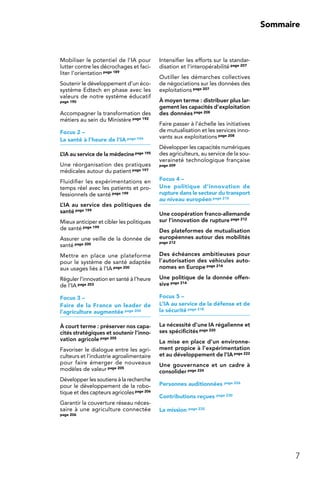 7
Sommaire
Mobiliser le potentiel de l’IA pour
lutter contre les décrochages et faci-
liter l’orientation page 189
Soutenir le développement d’un éco-
système Edtech en phase avec les
valeurs de notre système éducatif
page 190
Accompagner la transformation des
métiers au sein du Ministère page 192
Focus 2 –
La santé à l’heure de l’IA page 194
L’IA au service de la médecinepage 195
Une réorganisation des pratiques
médicales autour du patient page 197
Fluidifier les expérimentations en
temps réel avec les patients et pro-
fessionnels de santé page 199
L’IA au service des politiques de
santé page 199
Mieux anticiper et cibler les politiques
de santé page 199
Assurer une veille de la donnée de
santé page 200
Mettre en place une plateforme
pour le système de santé adaptée
aux usages liés à l’IA page 200
Réguler l’innovation en santé à l’heure
de l’IA page 203
Focus 3 –
Faire de la France un leader de
l’agriculture augmentée page 204
À court terme : préserver nos capa-
cités stratégiques et soutenir l’inno-
vation agricole page 205
Favoriser le dialogue entre les agri-
culteurs et l’industrie agroalimentaire
pour faire émerger de nouveaux
modèles de valeur page 205
Développer les soutiens à la recherche
pour le développement de la robo-
tique et des capteurs agricolespage 206
Garantir la couverture réseau néces-
saire à une agriculture connectée
page 206
Intensifier les efforts sur la standar-
disation et l’interopérabilité page 207
Outiller les démarches collectives
de négociations sur les données des
exploitations page 207
À moyen terme : distribuer plus lar-
gement les capacités d’exploitation
des données page 208
Faire passer à l’échelle les initiatives
de mutualisation et les services inno-
vants aux exploitations page 208
Développer les capacités numériques
des agriculteurs, au service de la sou-
veraineté technologique française
page 209
Focus 4 –
Une politique d’innovation de
rupture dans le secteur du transport
au niveau européen page 210
Une coopération franco-allemande
sur l’innovation de rupture page 212
Des plateformes de mutualisation
européennes autour des mobilités
page 212
Des échéances ambitieuses pour
l’autorisation des véhicules auto-
nomes en Europe page 214
Une politique de la donnée offen-
sive page 214
Focus 5 –
L’IA au service de la défense et de
la sécurité page 218
La nécessité d’une IA régalienne et
ses spécificités page 220
La mise en place d’un environne-
ment propice à l’expérimentation
et au développement de l’IApage 222
Une gouvernance et un cadre à
consolider page 224
Personnes auditionnées page 226
Contributions reçues page 230
La mission page 232
 
