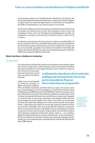 79
Créer un réseau d’Instituts Interdisciplinaires d’Intelligence Artificielle
qu’ils puissent acquérir une véritable double compétence. En fonction des
forces disponibles (et volontaires) localement, chaque institut 3IA privilégiera
un petit nombre de domaines déjà présents et actifs dans son écosystème,
de l’ESR à l’entrepreneuriat, qu’il pourra associer à son projet.
Les domaines-cibles pourraient faire partie par exemple des sciences humaines
et sociales, de l’économie et du droit, de la physique et de la chimie, de
la biologie et de la santé, de l’écologie et du développement durable, de
l’ingénierie numérique, du domaine de l’interaction humain-machine et de
la culture…
Un domaine particulier est celui des sciences humaines et sociales (SHS), du
fait de l’impact fort de l’IA sur l’ensemble de la société, qui pose naturellement
de nombreuses questions éthiques qui sont de son ressort (voir la partie qui
leur est consacrée), auxquelles il conviendra de sensibiliser l’ensemble des
acteurs des instituts 3IA dans la mesure où ces questions peuvent se décliner
différemment dans les différents domaines.
Réunir chercheurs, étudiants et entreprises
Les chercheurs
Les instituts 3IA accueilleront les chercheurs de réputation internationale, attirés
par le retour au pays, par la culture française ou par la renommée scientifique
des autres membres. Ils auront également pour mission d’offrir à nouveau un
futur attirant en France pour
les jeunes chercheurs qui ont
reçu l’excellente formation
française.
L’idée reçue suivant laquelle
la recherche publique, à
défaut de salaires suffisants,
offre une liberté importante, doit être remise en cause. D’une part, parce
que, quoiqu’inégale suivant les employeurs, la liberté des chercheurs dans
les laboratoires de RD de pointe des GAFAM est réelle. D’autre part, parce
que la liberté des chercheurs de la recherche publique est sérieusement mise
à mal par la nécessité de financer leurs recherches sur programme. Ils passent
un temps de plus en plus long à répondre à des appels d’offres dont les
pourcentages de succès tendant vers l’infime3, sans parler du temps passé
à évaluer les projets des collègues sans même pouvoir pousser leurs projets
favoris. L’alternative est souvent de trouver des sujets de recherche collant
aux priorités industrielles, alors que les problèmes industriels ne devraient
être qu’une source d’inspiration intarissable, mais non contraignante. S’ajoute
à cela pour les chercheurs du public l’augmentation continue des lourdeurs
administratives incessantes (embauches, achats, missions…), qui contribue
également significativement au manque d’attractivité – et de compétitivité –
de l’environnement de recherche français. Sans parler des charges adminis-
tratives qui vont croissantes avec la densification du mille-feuille administratif
dans l’ESR national.
3.  Autour de 12 %
pour les appels
ANR 2016 et 2017,
moins de 5 % pour
les appels FET
du programme
européen H2020.
La liberté des chercheurs de la recherche
publique est sérieusement mise à mal
par la nécessité de financer
leurs recherches sur programme
 
