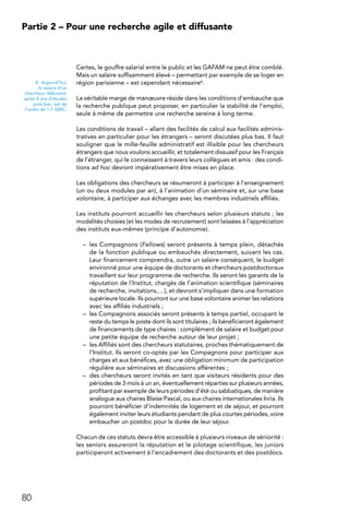 80
Partie 2 – Pour une recherche agile et diffusante
Certes, le gouffre salarial entre le public et les GAFAM ne peut être comblé.
Mais un salaire suffisamment élevé – permettant par exemple de se loger en
région parisienne – est cependant nécessaire4.
La véritable marge de manœuvre réside dans les conditions d’embauche que
la recherche publique peut proposer, en particulier la stabilité de l’emploi,
seule à même de permettre une recherche sereine à long terme.
Les conditions de travail – allant des facilités de calcul aux facilités adminis-
tratives en particulier pour les étrangers – seront discutées plus bas. Il faut
souligner que le mille-feuille administratif est illisible pour les chercheurs
étrangers que nous voulons accueillir, et totalement dissuasif pour les Français
de l’étranger, qui le connaissent à travers leurs collègues et amis : des condi-
tions ad hoc devront impérativement être mises en place.
Les obligations des chercheurs se résumeront à participer à l’enseignement
(un ou deux modules par an), à l’animation d’un séminaire et, sur une base
volontaire, à participer aux échanges avec les membres industriels affiliés.
Les instituts pourront accueillir les chercheurs selon plusieurs statuts ; les
modalités choisies (et les modes de recrutement) sont laissées à l’appréciation
des instituts eux-mêmes (principe d’autonomie).
–	 les Compagnons (Fellows) seront présents à temps plein, détachés
de la fonction publique ou embauchés directement, suivant les cas.
Leur financement comprendra, outre un salaire conséquent, le budget
environné pour une équipe de doctorants et chercheurs postdoctoraux
travaillant sur leur programme de recherche. Ils seront les garants de la
réputation de l’Institut, chargés de l’animation scientifique (séminaires
de recherche, invitations,…), et devront s’impliquer dans une formation
supérieure locale. Ils pourront sur une base volontaire animer les relations
avec les affiliés industriels ;
–	 les Compagnons associés seront présents à temps partiel, occupant le
reste du temps le poste dont ils sont titulaires ; ils bénéficieront également
de financements de type chaires : complément de salaire et budget pour
une petite équipe de recherche autour de leur projet ;
–	 les Affiliés sont des chercheurs statutaires, proches thématiquement de
l’Institut. Ils seront co-optés par les Compagnons pour participer aux
charges et aux bénéfices, avec une obligation minimum de participation
régulière aux séminaires et discussions afférentes ;
–	 des chercheurs seront invités en tant que visiteurs résidents pour des
périodes de 3 mois à un an, éventuellement réparties sur plusieurs années,
profitant par exemple de leurs périodes d’été ou sabbatiques, de manière
analogue aux chaires Blaise Pascal, ou aux chaires internationales Inria. Ils
pourront bénéficier d’indemnités de logement et de séjour, et pourront
également inviter leurs étudiants pendant de plus courtes périodes, voire
embaucher un postdoc pour la durée de leur séjour.
Chacun de ces statuts devra être accessible à plusieurs niveaux de séniorité :
les seniors assureront la réputation et le pilotage scientifique, les juniors
participeront activement à l’encadrement des doctorants et des postdocs.
4. Aujourd’hui,
le salaire d’un
chercheur débutant,
après 8 ans d’études
post-bac, est de
l’ordre de 1,7 SMIC.
 