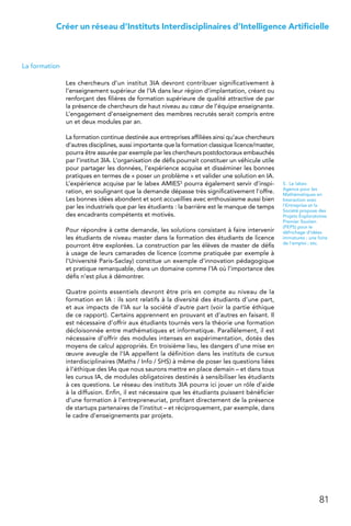 81
Créer un réseau d’Instituts Interdisciplinaires d’Intelligence Artificielle
La formation
Les chercheurs d’un institut 3IA devront contribuer significativement à
l’enseignement supérieur de l’IA dans leur région d’implantation, créant ou
renforçant des filières de formation supérieure de qualité attractive de par
la présence de chercheurs de haut niveau au cœur de l’équipe enseignante.
L’engagement d’enseignement des membres recrutés serait compris entre
un et deux modules par an.
La formation continue destinée aux entreprises affiliées ainsi qu’aux chercheurs
d’autres disciplines, aussi importante que la formation classique licence/master,
pourra être assurée par exemple par les chercheurs postdoctoraux embauchés
par l’institut 3IA. L’organisation de défis pourrait constituer un véhicule utile
pour partager les données, l’expérience acquise et disséminer les bonnes
pratiques en termes de « poser un problème » et valider une solution en IA.
L’expérience acquise par le labex AMIES5 pourra également servir d’inspi-
ration, en soulignant que la demande dépasse très significativement l’offre.
Les bonnes idées abondent et sont accueillies avec enthousiasme aussi bien
par les industriels que par les étudiants : la barrière est le manque de temps
des encadrants compétents et motivés.
Pour répondre à cette demande, les solutions consistant à faire intervenir
les étudiants de niveau master dans la formation des étudiants de licence
pourront être explorées. La construction par les élèves de master de défis
à usage de leurs camarades de licence (comme pratiquée par exemple à
l’Université Paris-Saclay) constitue un exemple d’innovation pédagogique
et pratique remarquable, dans un domaine comme l’IA où l’importance des
défis n’est plus à démontrer.
Quatre points essentiels devront être pris en compte au niveau de la
formation en IA : ils sont relatifs à la diversité des étudiants d’une part,
et aux impacts de l’IA sur la société d’autre part (voir la partie éthique
de ce rapport). Certains apprennent en prouvant et d’autres en faisant. Il
est nécessaire d’offrir aux étudiants tournés vers la théorie une formation
décloisonnée entre mathématiques et informatique. Parallèlement, il est
nécessaire d’offrir des modules intenses en expérimentation, dotés des
moyens de calcul appropriés. En troisième lieu, les dangers d’une mise en
œuvre aveugle de l’IA appellent la définition dans les instituts de cursus
interdisciplinaires (Maths / Info / SHS) à même de poser les questions liées
à l’éthique des IAs que nous saurons mettre en place demain – et dans tous
les cursus IA, de modules obligatoires destinés à sensibiliser les étudiants
à ces questions. Le réseau des instituts 3IA pourra ici jouer un rôle d’aide
à la diffusion. Enfin, il est nécessaire que les étudiants puissent bénéficier
d’une formation à l’entrepreneuriat, profitant directement de la présence
de startups partenaires de l’institut – et réciproquement, par exemple, dans
le cadre d’enseignements par projets.
5.  Le labex
Agence pour les
Mathématiques en
Interaction avec
l’Entreprise et la
Société propose des
Projets Exploratoires
Premier Soutien
(PEPS) pour le
défrichage d’idées
immatures ; une foire
de l’emploi ; etc.
 