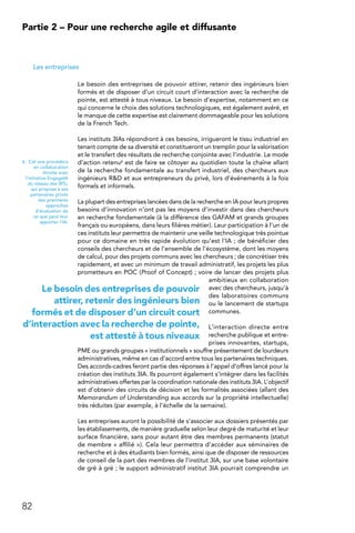 82
Partie 2 – Pour une recherche agile et diffusante
Les entreprises
Le besoin des entreprises de pouvoir attirer, retenir des ingénieurs bien
formés et de disposer d’un circuit court d’interaction avec la recherche de
pointe, est attesté à tous niveaux. Le besoin d’expertise, notamment en ce
qui concerne le choix des solutions technologiques, est également avéré, et
le manque de cette expertise est clairement dommageable pour les solutions
de la French Tech.
Les instituts 3IAs répondront à ces besoins, irrigueront le tissu industriel en
tenant compte de sa diversité et constitueront un tremplin pour la valorisation
et le transfert des résultats de recherche conjointe avec l’industrie. Le mode
d’action retenu6 est de faire se côtoyer au quotidien toute la chaîne allant
de la recherche fondamentale au transfert industriel, des chercheurs aux
ingénieurs RD et aux entrepreneurs du privé, lors d’événements à la fois
formels et informels.
La plupart des entreprises lancées dans de la recherche en IA pour leurs propres
besoins d’innovation n’ont pas les moyens d’investir dans des chercheurs
en recherche fondamentale (à la différence des GAFAM et grands groupes
français ou européens, dans leurs filières métier). Leur participation à l’un de
ces instituts leur permettra de maintenir une veille technologique très pointue
pour ce domaine en très rapide évolution qu’est l’IA ; de bénéficier des
conseils des chercheurs et de l’ensemble de l’écosystème, dont les moyens
de calcul, pour des projets communs avec les chercheurs ; de concrétiser très
rapidement, et avec un minimum de travail administratif, les projets les plus
prometteurs en POC (Proof of Concept) ; voire de lancer des projets plus
ambitieux en collaboration
avec des chercheurs, jusqu’à
des laboratoires communs
ou le lancement de startups
communes.
L’interaction directe entre
recherche publique et entre-
prises innovantes, startups,
PME ou grands groupes « institutionnels » souffre présentement de lourdeurs
administratives, même en cas d’accord entre tous les partenaires techniques.
Des accords-cadres feront partie des réponses à l’appel d’offres lancé pour la
création des instituts 3IA. Ils pourront également s’intégrer dans les facilités
administratives offertes par la coordination nationale des instituts 3IA. L’objectif
est d’obtenir des circuits de décision et les formalités associées (allant des
Memorandum of Understanding aux accords sur la propriété intellectuelle)
très réduites (par exemple, à l’échelle de la semaine).
Les entreprises auront la possibilité de s’associer aux dossiers présentés par
les établissements, de manière graduelle selon leur degré de maturité et leur
surface financière, sans pour autant être des membres permanents (statut
de membre « affilié »). Cela leur permettra d’accéder aux séminaires de
recherche et à des étudiants bien formés, ainsi que de disposer de ressources
de conseil de la part des membres de l’institut 3IA, sur une base volontaire
de gré à gré ; le support administratif institut 3IA pourrait comprendre un
6.  Cet axe procédera
en collaboration
étroite avec
l’initiative EngageIA
du réseau des IRTs,
qui propose à ses
partenaires privés
des premières
approches
d’évaluation de
ce que peut leur
apporter l’IA.
Le besoin des entreprises de pouvoir
attirer, retenir des ingénieurs bien
formés et de disposer d’un circuit court
d’interaction avec la recherche de pointe,
est attesté à tous niveaux
 