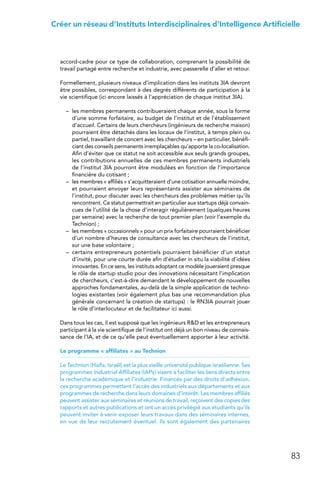 83
Créer un réseau d’Instituts Interdisciplinaires d’Intelligence Artificielle
accord-cadre pour ce type de collaboration, comprenant la possibilité de
travail partagé entre recherche et industrie, avec passerelle d’aller et retour.
Formellement, plusieurs niveaux d’implication dans les instituts 3IA devront
être possibles, correspondant à des degrés différents de participation à la
vie scientifique (ici encore laissés à l’appréciation de chaque institut 3IA).
–	 les membres permanents contribueraient chaque année, sous la forme
d’une somme forfaitaire, au budget de l’institut et de l’établissement
d’accueil. Certains de leurs chercheurs (ingénieurs de recherche maison)
pourraient être détachés dans les locaux de l’institut, à temps plein ou
partiel, travaillant de concert avec les chercheurs – en particulier, bénéfi-
ciant des conseils permanents irremplaçables qu’apporte la co-localisation.
Afin d’éviter que ce statut ne soit accessible aux seuls grands groupes,
les contributions annuelles de ces membres permanents industriels
de l’institut 3IA pourront être modulées en fonction de l’importance
financière du cotisant ;
–	 les membres « affiliés » s’acquitteraient d’une cotisation annuelle moindre,
et pourraient envoyer leurs représentants assister aux séminaires de
l’institut, pour discuter avec les chercheurs des problèmes métier qu’ils
rencontrent. Ce statut permettrait en particulier aux startups déjà convain-
cues de l’utilité de la chose d’interagir régulièrement (quelques heures
par semaine) avec la recherche de tout premier plan (voir l’exemple du
Technion) ;
–	 les membres « occasionnels » pour un prix forfaitaire pourraient bénéficier
d’un nombre d’heures de consultance avec les chercheurs de l’institut,
sur une base volontaire ;
–	 certains entrepreneurs potentiels pourraient bénéficier d’un statut
d’invité, pour une courte durée afin d’étudier in situ la viabilité d’idées
innovantes. En ce sens, les instituts adoptant ce modèle joueraient presque
le rôle de startup studio pour des innovations nécessitant l’implication
de chercheurs, c’est-à-dire demandant le développement de nouvelles
approches fondamentales, au-delà de la simple application de techno-
logies existantes (voir également plus bas une recommandation plus
générale concernant la création de startups) : le RN3IA pourrait jouer
le rôle d’interlocuteur et de facilitateur ici aussi.
Dans tous les cas, il est supposé que les ingénieurs RD et les entrepreneurs
participant à la vie scientifique de l’institut ont déjà un bon niveau de connais-
sance de l’IA, et de ce qu’elle peut éventuellement apporter à leur activité.
Le programme « affiliates » au Technion
Le Technion (Haïfa, Israël) est la plus vieille université publique israélienne. Ses
programmes Industrial Affiliates (IAPs) visent à faciliter les liens directs entre
la recherche académique et l’industrie. Financés par des droits d’adhésion,
ces programmes permettent l’accès des industriels aux départements et aux
programmes de recherche dans leurs domaines d’intérêt. Les membres affiliés
peuvent assister aux séminaires et réunions de travail, reçoivent des copies des
rapports et autres publications et ont un accès privilégié aux étudiants qu’ils
peuvent inviter à venir exposer leurs travaux dans des séminaires internes,
en vue de leur recrutement éventuel. Ils sont également des partenaires
 