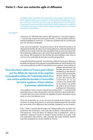 84
Partie 2 – Pour une recherche agile et diffusante
privilégiés pour soumettre des propositions de projets collaboratifs aux
divers appels nationaux et européens, et bénéficient de facilités pour créer
des centres de recherche communs avec les départements de l’Université.
Ces programmes transcendent les frontières traditionnelles entre académie
et industrie pour aboutir à des relations gagnant-gagnant dans un contexte
d’excellence scientifique.
Le support
L’attraction et l’efficacité des instituts 3IA reposent sur trois axes support :
1. L’accès à des moyens de calcul quasi-illimités ; 2. Des procédures adminis-
tratives simplifiées au maximum ; 3. L’aide aux conditions de vie, en particulier
pour les chercheurs étrangers.
L’axe calcul est essentiel : les grands acteurs de la recherche privée en IA
disposent de facilités de calcul incommensurables avec celles des laboratoires
publics et d’un accès à des données de plateformes qui sont hors de portée
de la recherche publique, pour des raisons de propriété industrielle évidentes.
Les instituts 3IA proposeront des facilités de calcul dédiées, avec mise en
commun d’un ensemble de données ouvertes (proposition).
L’axe administratif est essentiel : tout chercheur attiré en France puis rebuté par
les délais de réponse et les arguties incompréhensibles de l’administration fera
une contre-publicité durable à l’ensemble de notre système. Il faut relâcher la
pression administrative. Les
facilités permises par des
fondations ou des associa-
tions loi 1901 par exemple,
doivent devenir la règle
au sein des instituts 3IA,
notamment en ce qui
concerne les embauches
et les achats. Les grilles
de salaire de la fonction
publique sont dissuasives,
nous espérons l’avoir montré, compte tenu de deux faits : 1. La productivité
varie de plusieurs ordres de grandeur entre les chercheurs dans ce domaine ;
2. Il existe des concurrents nombreux et capables de verser des salaires royaux
après un circuit de décision court.
Outre les embauches, en ce qui concerne les achats et les missions, il faut
renverser la charge de la preuve, en autorisant systématiquement les achats
par carte achat, et en effectuant des contrôles a posteriori sur les missions.
Enfin, l’aide à l’accueil des étrangers est indispensable pour accueillir non
seulement des chercheurs, mais aussi des étudiants, éventuellement non
francophones : titres de séjour et relations avec la préfecture ; aide au
logement ; aide pour trouver un emploi à l’autre membre du couple ; aide
à la scolarisation des enfants ; aide culturelle. Des aides similaires doivent
aussi être proposées en cas de mobilité en France.
Tout chercheur attiré en France puis rebuté
par les délais de réponse et les arguties
incompréhensibles de l’administration fera
une contre-publicité durable à l’ensemble
de notre système. Il faut relâcher
la pression administrative
 