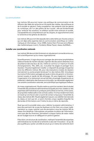 85
Créer un réseau d’Instituts Interdisciplinaires d’Intelligence Artificielle
La communication
Les instituts 3IA pourront mener une politique de communication et de
diffusion des idées de recherche en IA auprès des médias, des politiques et
de la société en général. Cette compétence, très présente chez les géants
du numérique, est l’un des pilliers de leur succès ; elle est fondamentale
pour renforcer les vocations, la cohésion sociale entre sciences et société,
l’acceptabilité et la compréhension par les citoyens, le rapprochement entre
la recherche et les sphères de décision.
Les instituts 3IA pourront être épaulés dans cette tâche par d’autres acteurs
qui ont déjà cette expertise dans la communication scientifique en mathé-
matiques et informatique : Inria, CNRS, Institut Henri Poincare (et la Maison
des mathématiques à venir), Fondation Blaise Pascal, réseau AuDiMath...
Installer une coordination nationale
Les instituts 3IA devront être fortement et robustement connectés entre eux,
tant scientifiquement qu’au niveau organisationnel.
Scientifiquement, il s’agira de pouvoir partager des séminaires (amphithéâtres
vidéoconnectés de manière robuste), organiser des discussions distantes (murs
de présence dans les lieux de vie), mettre en commun un maximum d’outils
d’enseignements, TDs, défis, etc, mutualiser les stages et partager leurs
résultats. Il faudrait également installer un dispositif de partage d’expertise
entre les différents instituts 3IA, pour des évaluations croisées de dossiers
(recrutement ou autres projets lancés par l’un des instituts 3IA). Une plaque
tournante d’information partagée est seule à même de garantir un fonction-
nement souple et rapide de tels échanges. On peut également imaginer
l’organisation d’un événement annuel de bilan et partage d’expériences en
présentiel, à destination des financeurs et du public, qui demandera également
une certaine coordination nationale, tant scientifique que logistique d’ailleurs.
Au niveau organisationnel, il faudra mettre au point (et maintenir dans la durée)
l’ensemble des procédures administratives évoquées plus haut, basées sur des
expertises administratives et juridiques particulières en termes, entre autres,
de propriété intellectuelle et de contrats-cadres. Il ne faut évidemment faire
ce travail qu’une fois et créer un point de contact unique pour l’ensemble du
réseau des instituts 3IA. Il faudra également assurer une visibilité internationale
du réseau en tant que tel, un point d’entrée unique capable d’aiguiller les
demandes d’informations vers l’institut le plus à même de répondre.
Quel que soit le procédé retenu pour relâcher la pression administrative, il
peut être pertinent de ne pas les dupliquer et d’en faire une unique implé-
mentation au niveau national, puis de permettre à tous les instituts 3IA du
réseau d’en bénéficier. Cela suppose une parfaite circulation de l’information,
mais aussi des flux financiers, permettant à chaque institut de rester maître
de son budget tout en en déléguant en partie la gestion.
Il faut donc une structure de coordination, maîtrisant l’ensemble des expertises
administratives du monde de la recherche à celui de l’innovation – et qui de
plus qualifié pour porter une telle structure qu’un institut de recherche dont
 