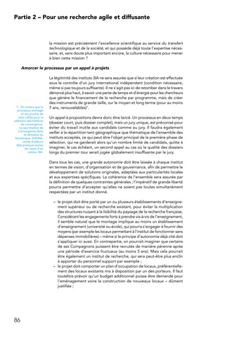 86
Partie 2 – Pour une recherche agile et diffusante
la mission est précisément l’excellence scientifique au service du transfert
technologique et de la société, et qui possède déjà toute l’expertise néces-
saire, et, sans doute plus important encore, la culture nécessaire pour mener
à bien cette mission ?
Amorcer le processus par un appel à projets
La légitimité des instituts 3IA ne sera assurée que si leur création est effectuée
sous le contrôle d’un jury international indépendant (condition nécessaire,
même si pas toujours suffisante). Il ne s’agit pas ici de retomber dans le travers
dénoncé plus haut, à savoir une perte de temps et d’énergie pour les chercheurs
que génère le financement de la recherche par programme, mais de créer
des instruments de grande taille, sur le moyen et long terme (pour au moins
7 ans, renouvelables)7.
Un appel à propositions devra donc être lancé. Un processus en deux temps
(dossier court, puis dossier complet), mais un jury unique, est préconisé pour
éviter du travail inutile aux candidats comme au jury. Il faudra également
veiller à la répartition tant géographique que thématique de l’ensemble des
instituts acceptés, ce qui peut être l’objet principal de la première phase de
sélection, qui ne garderait alors qu’un nombre limité de candidats, quitte à
imaginer, le cas échéant, un second appel au cas où la qualité des dossiers
longs du premier tour serait jugée globalement insuffisante par le jury.
Dans tous les cas, une grande autonomie doit être laissée à chaque institut
en termes de vision, d’organisation et de gouvernance, afin de permettre le
développement de solutions originales, adaptées aux particularités locales
et aux expertises spécifiques. La cohérence de l’ensemble sera assurée par
la définition de quelques contraintes générales ; l’impératif de grande liberté
pourra permettre d’accepter qu’elles ne soient pas toutes simultanément
respectées par un institut donné.
–	 le projet doit être porté par un ou plusieurs établissements d’enseigne-
ment supérieur ou de recherche existant, pour éviter la multiplication
des structures nuisant à la lisibilité du paysage de la recherche française.
Considérant les engagements forts à prendre vis-à-vis de l’enseignement,
il semble naturel que le montage implique au moins un établissement
d’enseignement (université ou école), qui pourra s’engager à fournir des
moyens (par exemple les locaux permettant à l’institut de fonctionner sans
dépenses immobilières) – même si le principe d’autonomie déjà cité doit
s’appliquer ici aussi. En contrepartie, on pourrait imaginer que certains
de ses Compagnons puissent être recrutés de manière pérenne après
une période d’exercice fructueux (au moins 5 ans). Mais cela pourrait
être également un institut de recherche, qui sera peut-être plus enclin
à apporter du personnel support par exemple ;
–	 le projet doit comporter un plan d’occupation de locaux, préférentielle-
ment des locaux existants mis à disposition par un des porteurs. Il faut
toutefois prévoir qu’un budget additionnel puisse être demandé pour
l’aménagement voire la construction de nouveaux locaux – dûment
justifiée ;
7.  On notera que le
processus envisagé
ici est proche de
celui utilisé pour la
sélection des Instituts
de convergence.
Le seul Institut de
Convergence dans
le domaine du
Numérique, DATAIA,
coche d’ailleurs
déjà presque toutes
les cases d’un
institut 3IA.
 