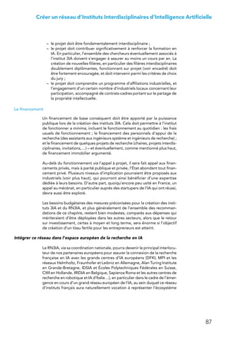 87
Créer un réseau d’Instituts Interdisciplinaires d’Intelligence Artificielle
–	 le projet doit être fondamentalement interdisciplinaire ;
–	 le projet doit contribuer significativement à renforcer la formation en
IA. En particulier, l’ensemble des chercheurs éventuellement associés à
l’institut 3IA doivent s’engager à assurer au moins un cours par an. La
création de nouvelles filières, en particulier des filières interdisciplinaires
doublement diplômantes, fonctionnant sur projet (voir encadré) doit
être fortement encouragée, et doit intervenir parmi les critères de choix
du jury ;
–	 le projet doit comprendre un programme d’affiliations industrielles, et
l’engagement d’un certain nombre d’industriels locaux concernant leur
participation, accompagné de contrats-cadres portant sur le partage de
la propriété intellectuelle.
Le financement
Un financement de base conséquent doit être apporté par la puissance
publique lors de la création des instituts 3IA. Cela doit permettre à l’institut
de fonctionner a minima, incluant le fonctionnement au quotidien : les frais
usuels de fonctionnement ; le financement des personnels d’appui de la
recherche (des assistants aux ingénieurs système et ingénieurs de recherche) ;
et le financement de quelques projets de recherche (chaires, projets interdis-
ciplinaires, invitations,…) – et éventuellement, comme mentionné plus haut,
de financement immobilier argumenté.
Au-delà du fonctionnement via l’appel à projet, il sera fait appel aux finan-
cements privés, mais à parité publique et privée, l’État abondant tout finan-
cement privé. Plusieurs niveaux d’implication pourraient être proposés aux
industriels (voir plus haut), qui pourront ainsi bénéficier d’une expertise
dédiée à leurs besoins. D’autre part, quoiqu’encore peu usité en France, un
appel au mécénat, en particulier auprès des startupers de l’IA qui ont réussi,
devra aussi être exploré.
Les besoins budgétaires des mesures préconisées pour la création des insti-
tuts 3IA et du RN3IA, et plus généralement de l’ensemble des recomman-
dations de ce chapitre, restent bien modestes, comparés aux dépenses qui
mériteraient d’être déployées dans les autres secteurs, alors que le retour
sur investissement, certes à moyen et long terme, sera énorme si l’objectif
de création d’un tissu fertile pour les entrepreneurs est atteint.
Intégrer ce réseau dans l’espace européen de la recherche en IA
Le RN3IA, via sa coordination nationale, pourra devenir le principal interlocu-
teur de nos partenaires européens pour assurer la connexion de la recherche
française en IA avec les grands centres d’IA européens (DFKI, MPI et les
réseaux Helmholtz, Fraunhofer et Leibniz en Allemagne, Alan Turing Institute
en Grande-Bretagne, IDSIA et Écoles Polytechniques Fédérales en Suisse,
CWI en Hollande, IRIDIA en Belgique, Sapienza Roma et les autres centres de
recherche en robotique et IA d’Italie…), en particulier dans le cadre de l’émer-
gence en cours d’un grand réseau européen de l’IA, au sein duquel ce réseau
d’instituts français aura naturellement vocation à représenter l’écosystème
 