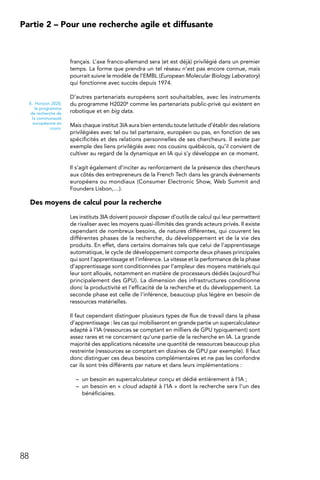 88
Partie 2 – Pour une recherche agile et diffusante
français. L’axe franco-allemand sera (et est déjà) privilégié dans un premier
temps. La forme que prendra un tel réseau n’est pas encore connue, mais
pourrait suivre le modèle de l’EMBL (European Molecular Biology Laboratory)
qui fonctionne avec succès depuis 1974.
D’autres partenariats européens sont souhaitables, avec les instruments
du programme H20208 comme les partenariats public-privé qui existent en
robotique et en big data.
Mais chaque institut 3IA aura bien entendu toute latitude d’établir des relations
privilégiées avec tel ou tel partenaire, européen ou pas, en fonction de ses
spécificités et des relations personnelles de ses chercheurs. Il existe par
exemple des liens privilégiés avec nos cousins québécois, qu’il convient de
cultiver au regard de la dynamique en IA qui s’y développe en ce moment.
Il s’agit également d’inciter au renforcement de la présence des chercheurs
aux côtés des entrepreneurs de la French Tech dans les grands évènements
européens ou mondiaux (Consumer Electronic Show, Web Summit and
Founders Lisbon,…).
Des moyens de calcul pour la recherche
Les instituts 3IA doivent pouvoir disposer d’outils de calcul qui leur permettent
de rivaliser avec les moyens quasi-illimités des grands acteurs privés. Il existe
cependant de nombreux besoins, de natures différentes, qui couvrent les
différentes phases de la recherche, du développement et de la vie des
produits. En effet, dans certains domaines tels que celui de l’apprentissage
automatique, le cycle de développement comporte deux phases principales
qui sont l’apprentissage et l’inférence. La vitesse et la performance de la phase
d’apprentissage sont conditionnées par l’ampleur des moyens matériels qui
leur sont alloués, notamment en matière de processeurs dédiés (aujourd’hui
principalement des GPU). La dimension des infrastructures conditionne
donc la productivité et l’efficacité de la recherche et du développement. La
seconde phase est celle de l’inférence, beaucoup plus légère en besoin de
ressources matérielles.
Il faut cependant distinguer plusieurs types de flux de travail dans la phase
d’apprentissage : les cas qui mobiliseront en grande partie un supercalculateur
adapté à l’IA (ressources se comptant en milliers de GPU typiquement) sont
assez rares et ne concernent qu’une partie de la recherche en IA. La grande
majorité des applications nécessite une quantité de ressources beaucoup plus
restreinte (ressources se comptant en dizaines de GPU par exemple). Il faut
donc distinguer ces deux besoins complémentaires et ne pas les confondre
car ils sont très différents par nature et dans leurs implémentations :
–	 un besoin en supercalculateur conçu et dédié entièrement à l’IA ;
–	 un besoin en « cloud adapté à l’IA » dont la recherche sera l’un des
bénéficiaires.
8.  Horizon 2020,
le programme
de recherche de
la communauté
européenne en
cours.
 
