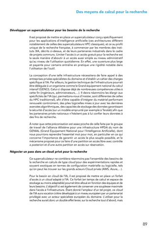 89
 Des moyens de calcul pour la recherche
Développer un supercalculateur pour les besoins de la recherche
Il est proposé de mettre en place un supercalculateur conçu spécifiquement
pour les applications d’intelligence artificielle (ces architectures diffèrent
notablement de celles des supercalculateurs HPC classiques), et ce au profit
unique de la recherche française, à commencer par les membres des insti-
tuts 3IA, décrits ci-dessus, et de leurs partenaires industriels dans le cadre
de projets communs. Limiter l’accès à un accès gratuit pour la recherche est
la seule manière d’aboutir à un accès aussi simple au niveau administratif
qu’au niveau de l’utilisation quotidienne. En effet, une ouverture plus large
et payante pour certains entraîne en pratique une rigidité notable dans
l’utilisation de l’outil.
La conception d’une telle infrastructure nécessitera de faire appel à des
entreprises privées spécialistes du domaine et d’établir un cahier des charges
spécifique à l’IA. Par ailleurs, la gestion technique de l’infrastructure pourrait
être déléguée à un organisme comme le Grand équipement national du calcul
intensif (GENCI). Celui-ci dispose déjà de nombreuses compétences utiles à
cette fin (ingénieurs, administrateurs,…). Il devra néanmoins les élargir aux
spécificités de l’IA (qui, permettons-nous d’insister, sont différentes de celles
du HPC traditionnel), afin d’être capable d’intégrer du matériel performant
renouvelé continûment, des piles logicielles mises à jour avec les dernières
avancées algorithmiques, des capacités de stockage des données garantissant
la sécurité d’accès (sur un modèle emprunté par exemple à Teralab) afin que
les partenaires privés nationaux n’hésitent pas à lui confier leurs données à
des fins de recherche.
À noter que cette préconisation est assez proche de celle faite par le groupe
de travail de l’alliance Allistène pour une infrastructure HPDA du nom de
GENIAL (Grand Équipement National pour l’Intelligence Artificielle), dont
nous pourrions reprendre l’essentiel mot pour mot, en particulier en ce qui
concerne l’importance de garantir un accès le plus souple possible, et le
mécanisme proposé pour ce faire d’une partition en accès libre avec contrôle
a posteriori et d’une autre partition en accès sur réservation.
Négocier un pass dans un cloud privé pour la recherche
Ce supercalculateur ne comblera néanmoins pas l’ensemble des besoins de
la recherche en calculs de type cloud pour des expérimentations rapides et
souvent exotiques en termes de configuration matérielle ou logicielle, tels
qu’on peut les trouver sur les grands acteurs Cloud privés (AWS, Azure,…).
Pour le besoin en cloud de l’IA, il est proposé de mettre en place un forfait
d’accès à un cloud adapté à l’IA. Ce forfait (en temps de calcul et espace de
stockage au moins adaptable) pourrait être alloué en fonction des équipes et de
leurs besoins. L’objectif ici est également de conserver une souplesse maximale
dans l’accès à l’infrastructure. Étant donné l’ampleur d’un tel projet, ce cloud
de l’IA aura vocation à être développé à un niveau européen par un partenariat
privilégié avec un acteur spécialiste européen du domaine. L’utiliser pour la
recherche aurait donc un double effet levier, sur la recherche tout d’abord, mais
 