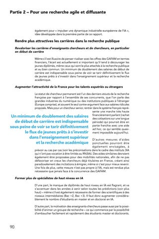 90
Partie 2 – Pour une recherche agile et diffusante
également pour « impulser une dynamique industrielle européenne de l’IA »,
idée développée dans la première partie de ce rapport.
Rendre plus attractives les carrières dans la recherche publique
Revaloriser les carrières d’enseignants chercheurs et de chercheurs, en particulier
en début de carrière
Même s’il est illusoire de penser rivaliser avec les offres des GAFAM en termes
financiers, l’écart est actuellement si important qu’il tend à décourager les
jeunes diplômés, même ceux qui sont le plus attachés à la recherche publique
et au bien commun. Un minimum de doublement des salaires de début de
carrière est indispensable sous peine de voir se tarir définitivement le flux
de jeunes prêts à s’investir dans l’enseignement supérieur et la recherche
académique.
Augmenter l’attractivité de la France pour les talents expatriés ou étrangers
Le statut de chercheur permanent est l’un des derniers atouts de la recherche
française par rapport à l’ensemble de ses concurrents, que l’on parle des
grandes industries du numérique ou des institutions publiques à l’étranger
(Europe comprise), et souvent le seul contre-argument face aux salaires ridicules
proposés. Mais pour un chercheur senior, rentrer dans le système français repré-
sente une marche très haute
financièrement parlant (rachat
des cotisations sur une longue
période) qui pourrait être en
partie franchie avec une aide
ad hoc, ce qui semble quasi-
ment impossible aujourd’hui.
D’autres mesures d’aides
ponctuelles pourront être
également envisagées, à
prévoir au cas par cas (voir les préconisations dans le cadre des instituts 3IA
qui n’ont pas vocation à être limités au RN3IA). Des aides similaires devraient
également être proposées pour des mobilités nationales, afin de ne pas
défavoriser en creux les chercheurs déjà titulaires en France, créant ainsi
paradoxalement des incitations à émigrer, même si c’est pour mieux revenir.
Une fois de plus, cette mesure n’est pas propre à l’IA, mais est rendue plus
nécessaire que jamais face à la concurrence des GAFAM.
Former plus de spécialistes de haut niveau en IA
D’une part, le manque de diplômés de haut niveau en IA est flagrant, et va
s’accentuer dans les années à venir selon toutes les prédictions (voir plus
haut) – même s’il est également nécessaire de former des scientifiques à des
niveaux intermédiaires (Bac +2, Bac +3). Il faut donc augmenter considéra-
blement le nombre d’étudiants en master et en doctorat en IA.
D’autre part, la motivation des enseignants-chercheurs passe aussi par la possi-
bilité d’animer un groupe de recherche – ce qui commence par la possibilité
d’embaucher facilement et rapidement des étudiants master et doctorants.
Un minimum de doublement des salaires
de début de carrière est indispensable
sous peine de voir se tarir définitivement
le flux de jeunes prêts à s’investir
dans l’enseignement supérieur
et la recherche académique
 