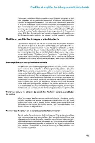 91
 Fluidifier et amplifier les échanges académie-industrie
Or même si certaines préconisations proposées ci-dessus entraînent, si elles
sont adoptées, une augmentation mécanique du nombre de doctorants, il
convient de ne pas limiter cet effort à ces dispositifs. Des bourses de master
et de thèse, fléchées IA, éventuellement environnées, doivent être proposées
dans l’ensemble des écoles doctorales, accordées sur avis d’un comité local
spécifique, par exemple incluant des chercheurs affiliés à l’institut 3IA le plus
proche. À noter qu’un tel mécanisme de contingentement de financement
existe déjà dans des contextes de financements additionnels aux bourses
des écoles doctorales apportés par plusieurs entités, locales ou régionales.
Fluidifier et amplifier les échanges académie-industrie
De nombreux dispositifs ont été mis en place dans les dernières décennies
pour tenter de pallier le défaut de transfert souvent constaté entre les
mondes académiques et industriels français. Nous proposons de les compléter
au-delà des instituts 3IA, au niveau individuel des chercheurs en facilitant
leur immersion partielle dans le monde industriel. Ces mesures – qui ne sont
en rien spécifiques à l’IA, et pourraient s’appliquer à l’ensemble du monde
académique – sont rendues indispensables à très court terme du fait de
l’accélération récente de la fuite des cerveaux vers les acteurs privés de l’IA.
Encourager le travail partagé académie-industrie
Il faut favoriser le travail à temps partagé académie/industrie pour les fonction-
naires titulaires de la recherche et de l’enseignement supérieur – à hauteur
de 50 % par exemple, en autorisant les salaires complémentaires au niveau
concurrentiel du privé (ce qui correspond à supprimer la règle de non-double-
ment de rémunération). Dans le cas des enseignants-chercheurs, la personne
passant à temps partiel serait tenue de trouver un remplaçant pour assurer ses
cours (parmi son groupe de recherche par exemple). Le conseil d’université,
puisqu’aujourd’hui c’est lui qui accorde ou non son autorisation en cas de
rachat d’heures d’enseignement, ne devrait pas pouvoir refuser dans le cas où
le financement est assuré, par exemple par l’employeur privé, et l’enseigne-
ment assuré, par exemple par des chercheurs postdoctoraux expérimentés.
Prendre en compte les périodes de travail dans l’industrie dans la reconstitution
de carrière
Afin d’encourager les allers-retours académie-industrie, il faut éviter que les
périodes passées dans le privé ne deviennent pénalisantes pour les ensei-
gnants-chercheurs, que ce soit en termes d’avancement dans la carrière
(reconstitution de carrière, cotisations retraite,…) ou devant différents jurys
de recrutement et de promotion.
Nommer des chercheurs en IA dans les conseils d’administration
Dans le cadre d’une rénovation de la politique de l’État actionnaire, et tant
pour impliquer davantage les chercheurs dans le monde industriel que pour
faire pénétrer la culture IA dans les conseils d’administration, des chercheurs
spécialisés en IA pourraient être nommés en tant qu’administrateurs de l’État
au sein des entreprises composant le portefeuille de l’Agence des participa-
tions de l’État – comme cela se pratique beaucoup plus fréquemment chez
nos voisins d’outre-Rhin.
 