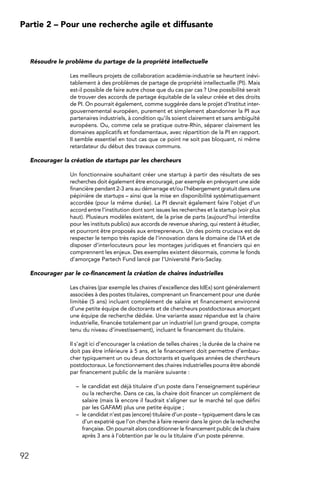 92
Partie 2 – Pour une recherche agile et diffusante
Résoudre le problème du partage de la propriété intellectuelle
Les meilleurs projets de collaboration académie-industrie se heurtent inévi-
tablement à des problèmes de partage de propriété intellectuelle (PI). Mais
est-il possible de faire autre chose que du cas par cas ? Une possibilité serait
de trouver des accords de partage équitable de la valeur créée et des droits
de PI. On pourrait également, comme suggérée dans le projet d’Institut inter-
gouvernemental européen, purement et simplement abandonner la PI aux
partenaires industriels, à condition qu’ils soient clairement et sans ambiguïté
européens. Ou, comme cela se pratique outre-Rhin, séparer clairement les
domaines applicatifs et fondamentaux, avec répartition de la PI en rapport.
Il semble essentiel en tout cas que ce point ne soit pas bloquant, ni même
retardateur du début des travaux communs.
Encourager la création de startups par les chercheurs
Un fonctionnaire souhaitant créer une startup à partir des résultats de ses
recherches doit également être encouragé, par exemple en prévoyant une aide
financière pendant 2-3 ans au démarrage et/ou l’hébergement gratuit dans une
pépinière de startups – ainsi que la mise en disponibilité systématiquement
accordée (pour la même durée). La PI devrait également faire l’objet d’un
accord entre l’institution dont sont issues les recherches et la startup (voir plus
haut). Plusieurs modèles existent, de la prise de parts (aujourd’hui interdite
pour les instituts publics) aux accords de revenue sharing, qui restent à étudier,
et pourront être proposés aux entrepreneurs. Un des points cruciaux est de
respecter le tempo très rapide de l’innovation dans le domaine de l’IA et de
disposer d’interlocuteurs pour les montages juridiques et financiers qui en
comprennent les enjeux. Des exemples existent désormais, comme le fonds
d’amorçage Partech Fund lancé par l’Université Paris-Saclay.
Encourager par le co-financement la création de chaires industrielles
Les chaires (par exemple les chaires d’excellence des IdEx) sont généralement
associées à des postes titulaires, comprenant un financement pour une durée
limitée (5 ans) incluant complément de salaire et financement environné
d’une petite équipe de doctorants et de chercheurs postdoctoraux amorçant
une équipe de recherche dédiée. Une variante assez répandue est la chaire
industrielle, financée totalement par un industriel (un grand groupe, compte
tenu du niveau d’investissement), incluant le financement du titulaire.
Il s’agit ici d’encourager la création de telles chaires ; la durée de la chaire ne
doit pas être inférieure à 5 ans, et le financement doit permettre d’embau-
cher typiquement un ou deux doctorants et quelques années de chercheurs
postdoctoraux. Le fonctionnement des chaires industrielles pourra être abondé
par financement public de la manière suivante :
–	 le candidat est déjà titulaire d’un poste dans l’enseignement supérieur
ou la recherche. Dans ce cas, la chaire doit financer un complément de
salaire (mais là encore il faudrait s’aligner sur le marché tel que défini
par les GAFAM) plus une petite équipe ;
–	 le candidat n’est pas (encore) titulaire d’un poste – typiquement dans le cas
d’un expatrié que l’on cherche à faire revenir dans le giron de la recherche
française. On pourrait alors conditionner le financement public de la chaire
après 3 ans à l’obtention par le ou la titulaire d’un poste pérenne.
 