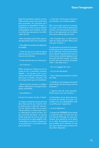 Dans l’imaginaire
95
Seuls les chercheurs seniors comme
Gilles avaient droit à des recherches
plus avancées. On racontait qu’il
participait au SuperBrain Project, à
l’élaboration d’une IA qu’on laissait
se développer sans l’orienter, comme
un enfant que ses parents surveille-
raient de loin.
« Mon chat pèse quinze kilos, je pour-
rais descendre à dix si on m’autorisait.
– Finis déjà ton projet sans dépasser
le budget.
– C’est sûr que je n’ai pas la même
chance que vous. Pas de fonds illimi-
tés pour les femmes.
– Tu sais très bien que ce n’est pas ça.
– Je m’ennuie. »
Gilles caressa son doberman et lui
massa le cou. Il paraissait vraiment
désolé : « Je ne peux rien te pro-
mettre. Nos chefs ont tellement peur
des fuites. La tutelle, c’est pire : s’ils
ne comprennent pas, ils interdisent.
– Dans le privé, j’aurais un meilleur
salaire, même pour m’occuper d’arai-
gnées artificielles.
– Sois patiente. »
Il avait l’air sincère. En fait, il l’était.
La cabane ostréicole ne pouvait pas
être découverte par hasard, tant
le chemin pour y parvenir accumu-
lait les détours dans les anciens
marais salants. Le bois avait noirci,
on distinguait à peine le bleu vert
qui recouvrait les lattes ; la mousse
s’était emparée du toit au point de
le transformer en tapis végétal. Julie
s’attendait à un confort rustique et à
un accueil bourru : le touriste n’était
pas le bienvenu.
« C’est bon, dit la jeune femme à
son familier, tu m’as bien guidée. »
Elle s’accroupit pour lui caresser
la nuque, mais l’animal demeurait
nerveux. Les rares pins se trouvaient
loin, on les apercevait sur la colline
trois cents mètres plus au nord.
« Ne t’inquiète pas, tu retrouveras
l’abri du réseau bientôt. Reste avec
moi pour l’instant. »
Un grincement de porte fit sursauter
le chat qui se mit à raser le sol autour
de sa maîtresse. L’homme qui sortait
de la cabane impressionnait avec sa
forte carrure, sa barbe épaisse et son
gros pull de laine rouge. Il s’arrêta
au bout de cinq mètres et interpella
Julie : « Qui êtes-vous ?
– On m’a suggéré de venir.
– Je n’ai rien demandé.
– Vous n’êtes pas du genre à vouloir
de l’aide.
– C’est Boris. Les mareyeurs ne savent
pas la fermer. Qu’est-ce que vous me
proposez ?
– J’ignore tout de votre situation.
Disons que j’ai eu une intuition. »
L’ostréiculteur parut décontenancé,
au point de reculer d’un pas, à la
manière d’un ours déséquilibré. Julie
en profita pour s’approcher.
« Je suis ingénieure.
– Les gens de l’IFREMER, je les chasse
à coups de pied. Ce sont eux qui
ont imposé l’élevage en eaux pro-
fondes, plus personne ne le faisait
sur la côte. N’empêche que je n’ai
pas souffert de la vibriose et tous
ceux qui n’étaient pas sur estran ont
dû arrêter. Repartez !
 