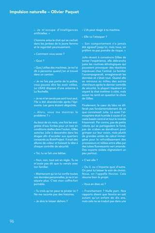 96
Impulsion naturelle – Olivier Paquet
–  Je m’occupe d’intelligences
artificielles. »
L’homme avisa le chat qui se cachait
dans les jambes de la jeune femme
et le regardait peureusement.
« Comment vous savez ?
– Quoi ?
– Que j’utilise des machines. Je ne l’ai
dit à personne quand j’en ai trouvé
dans un camion.
– Je ne fais pas partie de la police,
vous pouvez dire les avoir volées.
Le LISAS dispose d’une antenne à
La Rochelle.
– Je ne m’en serais pas sorti tout seul,
l’île a été abandonnée après l’épi-
zootie. Les gens étaient dégoûtés.
–  Alors, vous me montrez le
problème ? »
Au bout de six mois, une fois les arai-
gnées d’eau livrées pour un test en
conditions réelles dans l’océan, Gilles
autorisa Julie à descendre dans les
étages afin d’accéder aux quartiers
consacrés au BrainProject. Il avait des
allures de voleur et baissait la tête à
chaque contrôle de sécurité.
« Toi, tu as fait une bêtise.
– Non, non, tout est en règle. Tu ne
m’avais pas dit que tu venais avec
ton familier.
– Maintenant qu’on lui confie toutes
nos données personnelles, je ne m’en
sépare plus. C’est mon coffre-fort
portable.
– Tu crois qu’on peut te pirater ici ?
Ne me raconte pas des histoires.
– Je dois le laisser dehors ?
– L’IA peut réagir à ta machine.
– Elle va l’attaquer ?
–  Son comportement n’a jamais
été agressif jusqu’ici, mais nous, on
préfère ne pas prendre de risque. »
Julie réussit à convaincre Gilles de
tenter l’expérience, elle débrancha
juste les routines éthologiques qui
pouvaient provoquer des réactions
imprévues chez l’animal. Le familier
l’accompagnerait, enregistrerait les
données et c’était tout. Quand elle
se retrouva au milieu des autres
chercheurs après le dernier contrôle
de sécurité, la plupart tiquèrent en
voyant le chat trottiner à côté, mais
aucun ne remit en question le choix
de Gilles.
Finalement, le cœur du labo ne dif-
férait pas fondamentalement de ce
que connaissait Julie. Là aussi l’at-
mosphère était humide à cause d’un
vaste bassin central et tout le monde
frissonnait. Par contre, pas de petits
robots qui se partageaient le fond,
pas de crabes se dandinant pour
grimper sur leur voisin, mais plutôt
de grandes unités de calcul immer-
gées pour le refroidissement des
processeurs et reliées entre elles par
des tubes fluorescents vert amande.
Des voyants violets clignotaient un
peu partout.
« C’est elle ?
– Ou il, ou n’importe quoi d’autre.
On peut lui laisser le soin de choisir.
Nous, on l’appelle Novice. Cela
résume bien le projet.
– Vous en êtes où ?
– Franchement ? Nulle part. Nos
rapports disent que Novice en sait
autant qu’un enfant de dix ans,
mais cela ne se traduit pas dans une
 