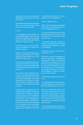 Dans l’imaginaire
97
 Dans l’imaginaire
interaction avec nous. Si cette IA a
développé une conscience, alors elle
nous ignore. »
Des bulles se formèrent dans le bassin
autour des unités de calcul. Le chat
de Julie s’assit, les yeux fixes.
« Et ça ?
– Un dégagement de chaleur qui
produit de la vapeur d’eau, rien que
du normal. Regarde, tous les voyants
restent au violet. Tu sais, je crois que
Novice se moque de nous.
– Peut-être que vous ne lui propo-
sez rien d’intéressant. Comme moi,
Novice s’ennuie. »
Gilles rit : « Sans doute, hélas les pro-
tocoles sont très stricts. Le monde
extérieur lui est interdit au nom du
principe de précaution.
– Des fois que lui prenne l’idée d’ex-
terminer l’humanité ? Si j’étais enfer-
mée dans un laboratoire pendant des
mois, j’aurais des envies de meurtre,
moi aussi. »
Le chercheur senior éclata de rire à
nouveau, accompagné par les autres
membres du labo. Seul le chat de
Julie restait impassible, les oreilles
tournées vers les capteurs à l’exté-
rieur du bassin. Pendant un court
instant, ses yeux passèrent du bleu
au violet.
L’ostréiculteur s’appelait Yvan et
malgré toutes les assurances de Julie,
il affichait de la méfiance en faisant
visiter ses claires. Il avait accepté de
fournir des bottes trop grandes à la
jeune femme, tout en bougonnant.
Traversant les bassins, elle partait à
la recherche des robots-araignées
qui se baladaient entre les poches
et les prenait un par un pour les
apporter à son familier. Les machines
se débattaient mollement, à peine
gênées par les manipulations.
« Alors ? demanda Yvan.
– Mon chat doit analyser les données.
En tout cas, sur le plan mécanique, je
n’ai rien détecté d’anormal.
– L’eau est moins limpide. Au niveau
bactériologique, tout va bien, mais
les robots ne font plus leur travail
comme avant.
– Les algues sont bien coupées et
l’argile a l’air suffisamment remuée
pour disperser le plancton. La salinité
n’a pas bougé.
– Peut-être que les machines ont
attrapé un virus. »
Julie sourit, même si l’hypothèse ne
lui parut pas idiote. Un biologiste
marin saurait l’aider, à condition que
l’ostréiculteur accepte. Une fois la
dernière araignée analysée, le chat
se coucha dans l’herbe pour traiter
les données tout en économisant
son énergie. Son flanc s’ouvrit pour
mieux dissiper la chaleur et activer
des panneaux solaires.
« C’est limite angoissant, commenta
Yvan.
– Vous préféreriez qu’il se branche sur
une prise électrique ? La facture serait
bien plus angoissante, croyez-moi. »
Après une vingtaine de minutes, l’ani-
mal reprit son apparence normale
et se releva. Sans un bruit, il courut
de l’autre côté du bassin, suivi par
Julie et un Yvan qui traînait des pieds.
À mi-hauteur de la colline couverte
de salicorne, le chat flaira le sol près
d’une souche.
« Il a trouvé des produits toxiques ? Je
l’aurais parié, certains ostréiculteurs
 