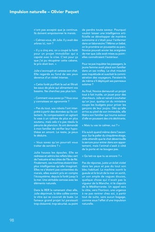 n’ont pas accepté que je continue.
Ils doivent empoisonner le marais.
– Calmez-vous, dit Julie. Il y avait des
arbres ici, non ?
– Il y a cinq ans, on a coupé la forêt
pour un projet immobilier qui a
capoté avec la crise. C’est pour ça
que j’ai pu récupérer cette cabane,
le prix était bon. »
Julie s’accroupit et caressa son chat.
Elle regarda au fond de ses yeux
devenus d’un violet intense.
« Cette forêt purifiait le sol et filtrait
les eaux de pluie qui alimentent vos
bassins. Ne cherchez pas plus loin.
– Comment vous savez ça ? Vous vous
y connaissez en agronomie ?
– Pas du tout, vos robots l’ont inter-
prété à partir des données qu’ils col-
lectent. Ils compensaient en agitant
la vase à un rythme de plus en plus
soutenu, mais cela n’a pas résolu la
pénurie de plancton. Ils ont demandé
à mon familier de vérifier leur hypo-
thèse en amont. Le reste, je peux
le déduire.
– Vous savez qu’on pourrait vous
traiter de sorcière ? »
Julie haussa les épaules. Elle se
redressa et admira les reflets bleu vert
de l’estuaire et les côtes de l’île de Ré.
Finalement, ces machines étaient bien
plus intelligentes qu’elle imaginait.
Elles ne s’étaient pas contentées du
marais, elles avaient pris en compte
l’écosystème, depuis la forêt jusqu’à
la mer. Une véritable osmose avec les
éléments naturels.
Dans le RER la ramenant chez elle,
Julie déprimait, la tête collée contre
la vitre qui se couvrait de buée. Le
fameux grand projet lui paraissait
trop cloisonné, trop sécurisé, au point
de perdre toute saveur. Pourquoi
vouloir laisser une intelligence arti-
ficielle se développer de manière
autonome si c’était pour l’enfermer
dans un laboratoire ? Même un bébé,
on le promène en poussette au parc.
Novice pouvait envier les araignées
de mer que Julie avait mises au point :
elles connaîtraient l’extérieur.
Pour ne pas inquiéter les passagers, la
jeune femme avait placé son familier
dans un sac trolley. Le chat miaulait
avec inquiétude et suscitait la commi-
sération des voyageurs. Feraient-ils
de même s’il déployait ses panneaux
solaires ?
Au final, Novice demeurait un projet
tout à fait inutile, un jouet pour des
chercheurs. Julie en venait à souhaiter
qu’un jour, quelqu’un du ministère
coupe les budgets pour priver les
garçons de leur joujou. Dès qu’elle
arriva au pied de son immeuble, elle
libéra son familier qui tourna autour
d’elle en poussant des cris déchirants.
« Mais tu vas te calmer, oui ? »
Il la suivit quand même dans l’ascen-
seur. Sur le palier du cinquième étage,
Julie attendit que le chat déverrouille
la serrure pour entrer dans son appar-
tement, mais l’animal s’assit à côté
de la porte et ne bougea pas.
« Qu’est-ce que tu as encore ? »
Pas de réponse, juste un éclat violet
dans les yeux et pas du tout son
bleu habituel. La machine ouvrit la
gueule et le bruit de la mer en sortit,
un son ample de vagues douces,
quelque chose qui n’avait pas la
vigueur de la Manche, ni le clapotis
de la Méditerranée. Un appel vers
la côte, vers l’horizon, une urgence
à ne pas rentrer chez soi, à partir
tout de suite, sans aucun bagage,
comme sous l’effet d’une impulsion
naturelle.
Impulsion naturelle – Olivier Paquet
98
 
