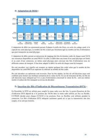 4) Adaptation de Débit :




L’adaptation du débit (ou ajustement) permet d’adapter la taille des blocs, en sortie du codage canal, à la
capacité du canal physique, le nombre de bits n’étant pas forcément égal au nombre de bits d’information
que peut transporter un canal physique.

L’adaptation du débit, permet un mécanisme de mappage des bits de données codés de chaque canal TrCH
aux ressources disponibles en canal PhCH. En effet, le débit dans une trame d’un canal physique est limité
et au cours d’une connexion, un même canal physique peut convoyer des bits d’information issus de
différents canaux de transport. Il faut donc adapter le débit à la sortie de chaque canal de transport.

Du coté encodeur, ceci signifie soit tronquer ou répéter quelques bits codés selon que le nombre de bits
disponibles sur canal PhCH est supérieur ou inférieur au nombre de bits codés.

Du coté décodeur ces opérations sont inversées. Pour les bits répétés, les bits de soft décisions reçus sont
combinés pour donner une meilleure estimation de la valeur du bit. En cas de troncature de bits, les bits de
soft décisions reçus indiquant qu’il n’y a pas d’information concernant la valeur du bit, sont eux-mêmes
insérés à la place des bits manquant au niveau du décodeur.


    5) Insertion des Bits d’Indication de Discontinuous Transmission (DTX) :
En Downlink, le DTX est utilisée pour remplir la trame radio avec des bits. Le point d'insertion de bits
d’indication DTX dépend de si la position des TrCHs dans la trame radio utilisée est fixe ou flexible.
L'UTRAN décider pour chaque CCTrCH si les positions fixes ou flexibles sont utilisées pendant la
connexion. Les Bits d’indication DTX indiquent seulement quand est ce que la transmission doit être
coupée, et ne sont pas transmis.




WCDMA : Coding & Multiplexing                                                                       10
 