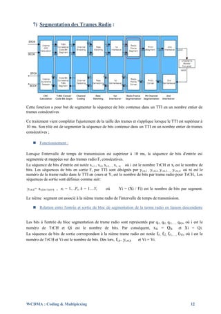 7) Segmentation des Trames Radio :




Cette fonction a pour but de segmenter la séquence de bits contenue dans un TTI en un nombre entier de
trames consécutives

Ce traitement vient compléter l'ajustement de la taille des trames et s'applique lorsque le TTI est supérieur à
10 ms. Son rôle est de segmenter la séquence de bits contenue dans un TTI en un nombre entier de trames
consécutives ;

     Fonctionnement :

Lorsque l'intervalle de temps de transmission est supérieur à 10 ms, la séquence de bits d'entrée est
segmentée et mappées sur des trames radio Fi consécutives.
La séquence de bits d'entrée est notée xi,1 , xi,2, xi,3,…, xi, xi où i est le nombre TrCH et xi est le nombre de
bits. Les séquences de bits en sortie F i par TTI sont désignés par yi,ni,1 , yi,ni,2, yi,ni,3,…, yi,ni,yi où ni est le
numéro de la trame radio dans le TTI en cours et Yi est le nombre de bits par trame radio pour TrCHi. Les
séquences de sortie sont définies comme suit:

yi,ni,k= xi,((ni-1)yi)+k , ni = 1…Fi, k = 1…Yi       où       Yi = (Xi / Fi) est le nombre de bits par segment.

Le nième segment est associé à la nième trame radio de l'intervalle de temps de transmission.

     Relation entre l'entrée et sortie du bloc de segmentation de la tarme radio en liaison descendante


Les bits à l'entrée du bloc segmentation de trame radio sont représentés par qi1, qi2, qi3,…., qiQi, où i est le
numéro de TrCH et Qi est le nombre de bits. Par conséquent, xik = Qik et Xi = Qi.
La séquence de bits de sortie correspondant à la nième trame radio est notée fi1, fi2, fi3,…., fiVi, où i est le
numéro de TrCH et Vi est le nombre de bits. Dès lors, fi,k= yi,ni,k et Vi = Yi.




WCDMA : Coding & Multiplexing                                                                                 12
 