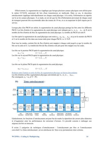 Effectivement, La segmentation ne s'applique que lorsque plusieurs canaux physiques sont utilisés pour
le même CCTrCH, autrement dit lors d'une transmission en multicode. Dans ce cas, le deuxième
entrelacement s'applique individuellement sur chaque canal physique. A la sortie, l'information est répartie
sur le ou les canaux physiques. À ce stade, on est sûr que les bits d'information provenant de chaque canal
de transport pourront être accommodés dans des trames de 10 ms, et ce en respectant la QoS requise par le
service.

Lorsque plus d'un PhCH est utilisé, la segmentation du canal physique partage les bits entre les différents
PhCH. Les bits d'entrée à la segmentation du canal physique sont indiqués par x 1, x2, x3,…., xX , où X est le
nombre de bits d'entrée du bloc de segmentation du canal physique. Le nombre de PhCH est noté P.

Les bits après la segmentation du canal physique sont notés up,1, up,2, up,3,…, up,U, où p est la numéro du PhCH
et U est le nombre de bits dans une trame radio pour chaque PhCH, i.e. U=X/P.

Pour tous les modes, certains bits du flux d'entrée sont mappés à chaque code jusqu'à ce que le nombre de
bits sur le code est U. La totalité des bits du flux d'entrée sont pris pour être mappé avec les codes.

Les bits sur le premier PhCH après la segmentation du canal physique:
        u1, k = xk             k = 1, 2, …, U
Les bits sur le second PhCH après la segmentation du canal physique:
        u2, k = xk+U           k = 1, 2, …, U
        ...

Les bits sur le pième PhCH après la segmentation du canal physique:

        uP,k = x k+(P-1)U       k = 1, 2 , …, U

Relation entre l'entrée et sortie du bloc de segmentation physique en liaison descendante
Les bits d'entrée au bloc segmentation physique sont donnés par w1, w2, w 3,…., w(PU) .
Par conséquent, xk = wk et Y = PU.

    10)          2ème entrelacement :




Généralement, les fonctions d’entrelacement ont pour but de rendre la répartition des erreurs plus aléatoires
et d’augmenter ainsi les performances du correcteur d’erreurs. Ce procédé consiste à mélanger une
séquence de bits en émission.

Il existe 2 catégories de techniques d’entrelacement : l’entrelacement par bloc et l’entrelacement
convolutif. Le 2ème entrelacement est un entrelaceur de blocs avec permutations inter-colonne.


WCDMA : Coding & Multiplexing                                                                           14
 