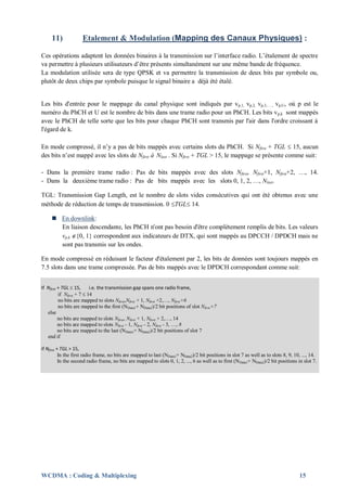 11)             Etalement & Modulation (Mapping des Canaux Physiques) :

Ces opérations adaptent les données binaires à la transmission sur l’interface radio. L’étalement de spectre
va permettre à plusieurs utilisateurs d’être présents simultanément sur une même bande de fréquence.
La modulation utilisée sera de type QPSK et va permettre la transmission de deux bits par symbole ou,
plutôt de deux chips par symbole puisque le signal binaire a déjà été étalé.


Les bits d'entrée pour le mappage du canal physique sont indiqués par vp,1, vp,2, vp,3,…., vp,U, où p est le
numéro du PhCH et U est le nombre de bits dans une trame radio pour un PhCH. Les bits v p,k sont mappés
avec le PhCH de telle sorte que les bits pour chaque PhCH sont transmis par l'air dans l'ordre croissant à
l'égard de k.

En mode compressé, il n’y a pas de bits mappés avec certains slots du PhCH. Si Nfirst + TGL  15, aucun
des bits n’est mappé avec les slots de Nfirst à Nlast . Si Nfirst + TGL > 15, le mappage se présente comme suit:

- Dans la première trame radio : Pas de bits mappés avec des slots Nfirst, Nfirst+1, Nfirst+2, …, 14.
- Dans la deuxième trame radio : Pas de bits mappés avec les slots 0, 1, 2, …, Nlast.

TGL: Transmission Gap Length, est le nombre de slots vides consécutives qui ont été obtenus avec une
méthode de réduction de temps de transmission. 0 TGL 14.

      En downlink:
       En liaison descendante, les PhCH n'ont pas besoin d'être complètement remplis de bits. Les valeurs
       vp,k {0, 1} correspondent aux indicateurs de DTX, qui sont mappés au DPCCH / DPDCH mais ne
       sont pas transmis sur les ondes.

En mode compressé en réduisant le facteur d'étalement par 2, les bits de données sont toujours mappés en
7.5 slots dans une trame compressée. Pas de bits mappés avec le DPDCH correspondant comme suit:


If Nfirst + TGL  15,      i.e. the transmission gap spans one radio frame,
          if Nfirst + 7  14
          no bits are mapped to slots Nfirst,Nfirst + 1, Nfirst +2,…, Nfirst+6
          no bits are mapped to the first (NData1+ NData2)/2 bit positions of slot Nfirst+7
   else
          no bits are mapped to slots Nfirst, Nfirst + 1, Nfirst + 2,…, 14
          no bits are mapped to slots Nfirst - 1, Nfirst - 2, Nfirst - 3, …, 8
          no bits are mapped to the last (NData1+ NData2)/2 bit positions of slot 7
   end if

if Nfirst + TGL > 15,
           In the first radio frame, no bits are mapped to last (NData1+ NData2)/2 bit positions in slot 7 as well as to slots 8, 9, 10, ..., 14.
           In the second radio frame, no bits are mapped to slots 0, 1, 2, ..., 6 as well as to first (N Data1+ NData2)/2 bit positions in slot 7.




WCDMA : Coding & Multiplexing                                                                                                           15
 