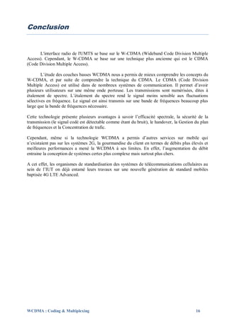 Conclusion


      L'interface radio de l'UMTS se base sur le W-CDMA (Wideband Code Division Multiple
Access). Cependant, le W-CDMA se base sur une technique plus ancienne qui est le CDMA
(Code Division Multiple Access).

        L’étude des couches basses WCDMA nous a permis de mieux comprendre les concepts du
W-CDMA, et par suite de comprendre la technique du CDMA. Le CDMA (Code Division
Multiple Access) est utilisé dans de nombreux systèmes de communication. Il permet d’avoir
plusieurs utilisateurs sur une même onde porteuse. Les transmissions sont numérisées, dites à
étalement de spectre. L’étalement du spectre rend le signal moins sensible aux fluctuations
sélectives en fréquence. Le signal est ainsi transmis sur une bande de fréquences beaucoup plus
large que la bande de fréquences nécessaire.

Cette technologie présente plusieurs avantages à savoir l’efficacité spectrale, la sécurité de la
transmission (le signal codé est détectable comme étant du bruit), le handover, la Gestion du plan
de fréquences et la Concentration de trafic.

Cependant, même si la technologie WCDMA a permis d’autres services sur mobile qui
n’existaient pas sur les systèmes 2G, la gourmandise du client en termes de débits plus élevés et
meilleures performances a mené la WCDMA à ses limites. En effet, l’augmentation du débit
entraine la conception de systèmes certes plus complexe mais surtout plus chers.

A cet effet, les organismes de standardisation des systèmes de télécommunications cellulaires au
sein de l’IUT on déjà entamé leurs travaux sur une nouvelle génération de standard mobiles
baptisée 4G LTE Advanced.




WCDMA : Coding & Multiplexing                                                              16
 