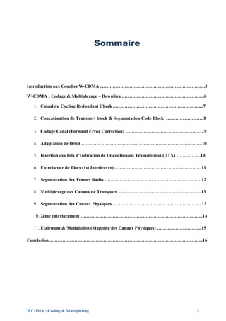 Sommaire



Introduction aux Couches W-CDMA ...………………………………………………………….3

W-CDMA : Codage & Multiplexage – Downlink .……………………………………………...6

   1. Calcul du Cycling Redundant Check ..……………………………………………….....7

   2. Concaténation de Transport block & Segmentation Code Block …………………….8

   3. Codage Canal (Forward Error Correction) …………………………………………….9

   4. Adaptation de Débit ……………………………………………………………………..10

   5. Insertion des Bits d’Indication de Discontinuous Transmission (DTX) …………….10

   6. Entrelaceur de Blocs (1st Interleaver) …………………………………………………11

   7. Segmentation des Trames Radio ……………………………………………………….12

   8. Multiplexage des Canaux de Transport ……………………………………………….13

   9. Segmentation des Canaux Physiques …………………………………………………..13

   10. 2ème entrelacement ……………………………………………………………………...14

   11. Etalement & Modulation (Mapping des Canaux Physiques) ………………………...15

Conclusion………………………………………………………………………………………...16




WCDMA : Coding & Multiplexing                                                 2
 