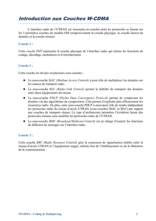 Introduction aux Couches W-CDMA

        L’interface radio de l’UTRAN est structurée en couches dont les protocoles se basent sur
les 3 premières souches du modèle OSI (respectivement la couche physique, la couche liaison de
données et la couche réseau).

Couche 1 :

Cette couche PHY représente la couche physique de l’interface radio qui réalise les fonctions de
codage, décodage, modulation et d’entrelacement.


Couche 2 :

Cette couche est divisée en plusieurs sous couches :

      La sous-couche MAC (Medium Access Control) a pour rôle de multiplexer les données sur
       les canaux de transport radio.
      La sous-couche RLC (Radio Link Control) permet la fiabilité du transport des données
       entre deux équipements du réseau.
      La sous-couche PDCP (Packet Data Convergence Protocol) permet de compresser les
       données via des algorithmes de compression. Cela permet d’exploiter plus efficacement les
       ressources radio. De plus, cette sous-couche PDCP a aussi pour rôle de rendre indépendant
       les protocoles radio du réseau d’accès UTRAN (sous-couches MAC et RLC) par rapport
       aux couches de transport réseau. Ce type d’architecture permettra l’évolution future des
       protocoles réseaux sans modifier les protocoles radio de l’UTRAN.
      La sous-couche BMC (Broadcast/Multicast Control) est en charge d’assurer les fonctions
       de diffusion de messages sur l’interface radio.


Couche 3 :

Cette couche RRC (Radio Resource Control) gère la connexion de signalisation établie entre le
réseau d’accès UTRAN et l’équipement usager, utilisée lors de l’établissement ou de la libération
de la communication.




WCDMA : Coding & Multiplexing                                                              3
 