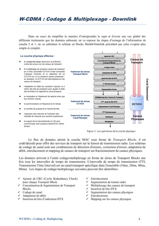 W-CDMA : Codage & Multiplexage - Downlink


        Dans un souci de simplifier la manière d’entreprendre le sujet et d’avoir une vue global des
différents traitements que les données subissent, on va exposer les étapes d’usinage de l’information de
couche 2 et 1, on va substituer le schéma en blocks Matlab/Simulink précédent par celui ci-après plus
simple et complet.

 La couche physique effectue :

   le codage/décodage canal pour la protection
    contre les erreurs sur les canaux de transport.

   le multiplexage de plusieurs canaux de transport
    en un bloc composite CCTrCH (Code Composite
    Transport Channel) et la répartition de ce
    CCTrCH sur un ou plusieurs canaux physiques ;
    en réception, le CCTrCH est démultiplexé sur les
    canaux de transport.

   l’adaptation du débit qui consiste à rajouter ou à
    retirer des bits de protection pour ajuster la taille
    des données à la capacité du canal physique.

   la modulation et l’étalement de spectre ainsi que
    leur fonction inverse.

   la synchronisation en fréquence et en temps.

   le contrôle de puissance en boucle fermée.

   l’exécution des mesures et l’indication des
    résultats de mesures aux couches supérieures.

   le support de la macrodiversité (un UE peut
    communiquer avec plusieurs Noeud B en même
    temps).

                                                            Figure 3 : Les opérations de la couche physique


        Le flux de données atteint la couche MAC sous forme de Transport Blocks, il est
codé/décodé pour offrir des services de transport sur la liaison de transmission radio. Les schémas
de codage de canal sont une combinaison de détection d'erreurs, correction d'erreur, adaptation de
débit, entrelacement et mapping de canaux de transport sur/fractionnement de canaux physiques.

Les données arrivent à l’unité codage/multiplexage en forme de séries de Transport Blocks une
fois tous les intervalles de temps de transmission. L'intervalle de temps de transmission (TTI,
Transmission Time Interval) est un canal-transport spécifique dans l'ensemble (10ms, 20ms, 40ms,
80ms). Les étapes de codage/multiplexage suivantes peuvent être identifiées:

 Ajouter de CRC (Cyclic Redundancy Check)                     Entrelacement
  pour chaque Transport Block.                                 Segmentation de trames radio
 Concaténation & Segmentation de Transport                    Multiplexage des canaux de transport
  Blocks                                                       Insertion de bits DTX
 Codage de canal                                              Segmentation des canaux physiques
 Adaptation de débit                                          Entrelacement
 Insertion de bits d’indication DTX                           Mapping sur les canaux physiques




WCDMA : Coding & Multiplexing                                                                                 6
 