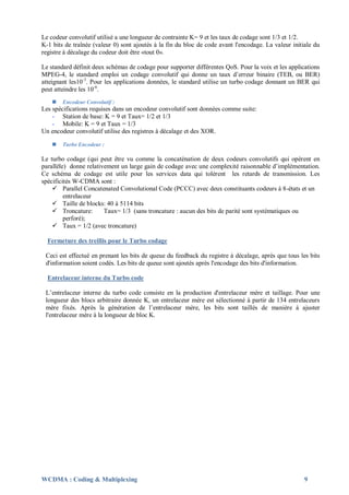 Le codeur convolutif utilisé a une longueur de contrainte K= 9 et les taux de codage sont 1/3 et 1/2.
K-1 bits de traînée (valeur 0) sont ajoutés à la fin du bloc de code avant l'encodage. La valeur initiale du
registre à décalage du codeur doit être «tout 0».

Le standard définit deux schémas de codage pour supporter différentes QoS. Pour la voix et les applications
MPEG-4, le standard emploi un codage convolutif qui donne un taux d’erreur binaire (TEB, ou BER)
atteignant les10 -3. Pour les applications données, le standard utilise un turbo codage donnant un BER qui
peut atteindre les 10-6.
       Encodeur Convolutif :
Les spécifications requises dans un encodeur convolutif sont données comme suite:
    - Station de base: K = 9 et Taux= 1/2 et 1/3
    - Mobile: K = 9 et Taux = 1/3
Un encodeur convolutif utilise des registres à décalage et des XOR.

       Turbo Encodeur :

Le turbo codage (qui peut être vu comme la concaténation de deux codeurs convolutifs qui opèrent en
parallèle) donne relativement un large gain de codage avec une complexité raisonnable d’implémentation.
Ce schéma de codage est utile pour les services data qui tolèrent les retards de transmission. Les
spécificités W-CDMA sont :
     Parallel Concatenated Convolutional Code (PCCC) avec deux constituants codeurs à 8-états et un
         entrelaceur
     Taille de blocks: 40 à 5114 bits
     Troncature:       Taux= 1/3 (sans troncature : aucun des bits de parité sont systématiques ou
         perforé);
     Taux = 1/2 (avec troncature)

  Fermeture des treillis pour le Turbo codage

 Ceci est effectué en prenant les bits de queue du feedback du registre à décalage, après que tous les bits
 d'information soient codés. Les bits de queue sont ajoutés après l'encodage des bits d'information.

  Entrelaceur interne du Turbo code

 L’entrelaceur interne du turbo code consiste en la production d'entrelaceur mère et taillage. Pour une
 longueur des blocs arbitraire donnée K, un entrelaceur mère est sélectionné à partir de 134 entrelaceurs
 mère fixés. Après la génération de l’entrelaceur mère, les bits sont taillés de manière à ajuster
 l'entrelaceur mère à la longueur de bloc K.




WCDMA : Coding & Multiplexing                                                                         9
 