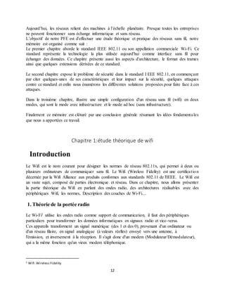 12
Aujourd’hui, les réseaux relient des machines à l’échelle planétaire. Presque toutes les entreprises
ne peuvent fonctionner sans échange informatique et sans réseau.
L’objectif de notre PFE est d'effectuer une étude théorique et pratique des réseaux sans fil, notre
mémoire est organisé comme suit :
Le premier chapitre aborde le standard IEEE 802.11 ou son appellation commerciale Wi-Fi. Ce
standard représente la technologie la plus utilisée aujourd'hui comme interface sans fil pour
échanger des données. Ce chapitre présente aussi les aspects d'architecture, le format des trames
ainsi que quelques extensions dérivées de ce standard.
Le second chapitre expose le problème de sécurité dans le standard I EEE 802.11, en commençant
par citer quelques-unes de ses caractéristiques et leur impact sur la sécurité, quelques attaques
contre ce standard et enfin nous énumérons les différentes solutions proposées pour faire face à ces
attaques.
Dans le troisième chapitre, illustre une simple configuration d'un réseau sans fil (wifi) en deux
modes, qui sont le mode avec infrastructure et le mode ad hoc (sans infrastructure).
Finalement ce mémoire est clôturé par une conclusion générale résumant les idées fondamentales
que nous a apportées ce travail.
Chapitre 1:étude théorique de wifi
Introduction
Le Wifi est le nom courant pour désigner les normes de réseau 802.11x, qui permet à deux ou
plusieurs ordinateurs de communiquer sans fil. Le Wifi (Wireless Fidelity) est une certification
décernée par la Wifi Alliance aux produits conformes aux standards 802.11 de l'IEEE. Le Wifi est
un vaste sujet, composé de parties électronique et réseau. Dans ce chapitre, nous allons présenter
la partie théorique du Wifi en parlant des ondes radio, des architectures réalisables avec des
périphériques Wifi, les normes, Description des couches de Wi-Fi....
1. Théorie de la portée radio
Le Wi-Fi1 utilise les ondes radio comme support de communication, il faut des périphériques
particuliers pour transformer les données informatiques en signaux radio et vice-versa.
Ces appareils transforment un signal numérique (des 1 et des 0), provenant d'un ordinateur ou
d'un réseau filaire, en signal analogique (à valeurs réelles) envoyé vers une antenne, à
l'émission, et inversement à la réception. Il s'agit donc d'un modem (Modulateur/Démodulateur),
qui a la même fonction qu'un vieux modem téléphonique.
1 Wifi :Wireless Fidelity
 
