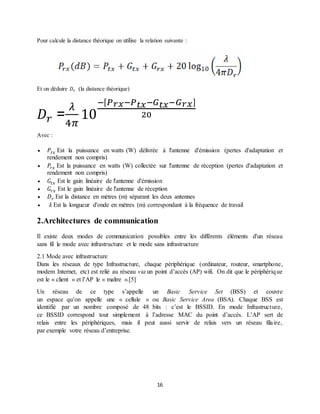 16
Pour calcule la distance théorique on utilise la relation suivante :
Et on déduire 𝐷𝑟 (la distance théorique)
𝐷 𝑟 =
𝜆
4𝜋
10
−[ 𝑃 𝑟𝑥−𝑃 𝑡𝑥−𝐺 𝑡𝑥−𝐺 𝑟𝑥]
20
Avec :
 𝑃𝑡𝑥 Est la puissance en watts (W) délivrée à l'antenne d'émission (pertes d'adaptation et
rendement non compris)
 𝑃𝑟𝑥 Est la puissance en watts (W) collectée sur l'antenne de réception (pertes d'adaptation et
rendement non compris)
 𝐺𝑡𝑥 Est le gain linéaire de l'antenne d'émission
 𝐺𝑟𝑥 Est le gain linéaire de l'antenne de réception
 𝐷 𝑟 Est la distance en mètres (m) séparant les deux antennes
 𝜆 Est la longueur d'onde en mètres (m) correspondant à la fréquence de travail
2.Architectures de communication
Il existe deux modes de communication possibles entre les différents éléments d'un réseau
sans fil le mode avec infrastructure et le mode sans infrastructure
2.1 Mode avec infrastructure
Dans les réseaux de type Infrastructure, chaque périphérique (ordinateur, routeur, smartphone,
modem Internet, etc) est relié au réseau via un point d’accès (AP) wifi. On dit que le périphérique
est le « client » et l’AP le « maître ».[5]
Un réseau de ce type s’appelle un Basic Service Set (BSS) et couvre
un espace qu’on appelle une « cellule » ou Basic Service Area (BSA). Chaque BSS est
identifié par un nombre composé de 48 bits : c’est le BSSID. En mode Infrastructure,
ce BSSID correspond tout simplement à l’adresse MAC du point d’accès. L’AP sert de
relais entre les périphériques, mais il peut aussi servir de relais vers un réseau filaire,
par exemple votre réseau d’entreprise.
 