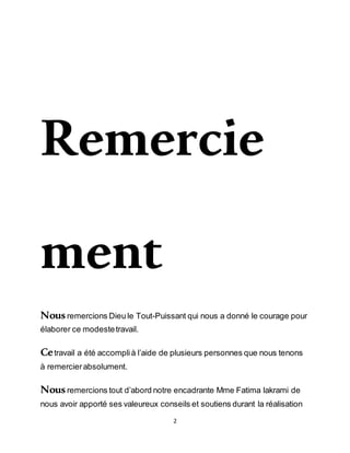 2
Remercie
ment
Nousremercions Dieu le Tout-Puissant qui nous a donné le courage pour
élaborer ce modestetravail.
Cetravail a été accomplià l’aide de plusieurs personnes que nous tenons
à remercierabsolument.
Nousremercions tout d’abord notre encadrante Mme Fatima lakrami de
nous avoir apporté ses valeureux conseils et soutiens durant la réalisation
 