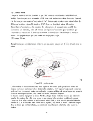 20
iv) L’association
Lorsque la station a bien été identifiée et que l’AP a renvoyé une réponse d’authentification
positive, la station peut alors s’associer à l’AP pour avoir accès aux services du réseau. Pour cela,
elle doit envoyer une requête d’association à l’AP. Cette requête contient entre autres la liste des
débits que la station est capable de gérer. L’AP alloue un identifiant unique à la station
(l’identifiant d’association), elle enregistre les informations de la requête dans sa table des
associations (en mémoire), enfin elle renvoie une réponse d’association pour confirmer que
l’association a bien eu lieu. À partir de ce moment, la station fait « officiellement » partie du
réseau : tout paquet envoyé par cette station est relayé par l’AP [5]
2.2 le mode Ad-hoc
Les périphériques sont directement reliés les uns aux autres chacun sert de point d’accès pour les
autres.
[4]
Figure1.10 : mode ad-hoc
Contrairement au mode Infrastructure dans lequel un AP central peut synchroniser toutes les
stations par l’envoi de trames balises à intervalles réguliers, il n’y a pas d’équipement central en
mode Ad Hoc. Lorsqu’une station est configurée en mode Ad Hoc, elle attend un certain temps et
si elle ne détecte pas de balise, elle l’émet elle-même, intervalles réguliers.
Si d’autres stations rejoignent le réseau Ad Hoc, chaque balise peut être envoyée par n’importe
laquelle des stations. En effet, nous avons vu que chaque balise contient le délai précis avant
l’émission de la balise suivante. Chaque station attend donc ce délai plus un petit délai aléatoire,
comme en DCF et si aucune autre station ne l’a déjà fait, elle envoie la balise. Le hasard désigne
donc la station qui émettra la balise, ce qui répartit naturellement cette tâche entre toutes les
stations.
 