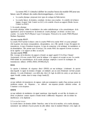 25
La norme 802.11 s'attache à définir les couches basses du modèle OSI pour une
liaison sans fil utilisant des ondes électromagnétiques, c'est-à-dire :
 La couche physique proposant trois types de codages de l'information
 La couche liaison de données, constituée de deux sous-couches : le contrôle de la liaison
logique (Logical Link Control ou LLC) et le contrôle d'accès au support (Media Access
Control ou MAC)
5.1 la couche physique
La couche physique définit la modulation des ondes radioélectrique et les caractéristiques de la
signalisation pour la transmission de données.la couche physique est divisée en deux sous-
couches : la couche PLCP (Physical Layer Convergence Protocol) et la couche PMD (Physical
Medium Dependent).
-La sous couche PLCP :
La couche PLCP permet la liaison entre la couche PMD et la couche MAC et a pour principal
rôle la gestion des trames (encapsulation, décapsulation, etc.). Elle spécifie le type De support de
transmission, le type d’émetteur-récepteur, le type de connecteur et la technique de modulation et
de démodulation. Elle permet aussi d’envoyer à la couche MAC des rapports d’erreur ou encore
de lui signifier si le support est libre ou non.[9]
-La sous couche PMD :
Elle s’occupe de la détection du support et fournit un signal appelé CCA (Clear Channel
Asensement) à là sous couche MAC pour lui indiquer si le support est occupé ou non. La couche
PMD définit les caractéristiques de la couche physique employée à savoir les techniques de
transmissions utilisées (FHSS, DSSS, OFDM).[9],[5]
DSSS
Le spectre à étalement de séquence direct (DSSS) est une technique à étalement de spectre
dans laquelle le signal de données d'origine est multiplié par un code d'étalement de bruit pseudo
aléatoire. Ce code d'étalement a un débit plus élevé (il s'agit du débit du code), ce qui donne un
signal brouillé continu dans le temps à large bande.[9]
FHSS
est une méthode de transmission de signaux radio par commutation rapide d'une porteuse parmi de
nombreux canaux de fréquence , en utilisant une séquence pseudo - aléatoire connue de
l' émetteur et du récepteur .
OFDM
est une méthode de modulation de signal numérique dans laquelle un seul flux de données est
divisé en plusieurs canaux séparés à bande étroite à différentes fréquences afin de réduire les
interférences et la diaphonie .
5.2 La couche liaison
La couche liaison de données définit l’interface entre le bus de la machine et la couche physique,
notamment une méthode d’accès proche de celle utilisée dans le standard Ethernet et les règles de
 