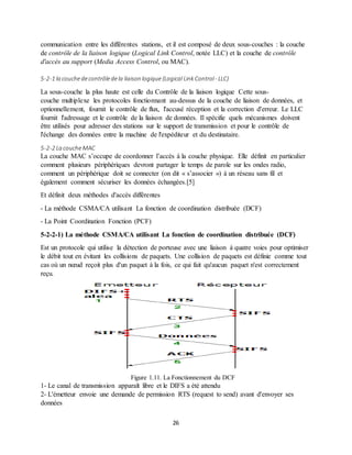 26
communication entre les différentes stations, et il est composé de deux sous-couches : la couche
de contrôle de la liaison logique (Logical Link Control, notée LLC) et la couche de contrôle
d'accès au support (Media Access Control, ou MAC).
5-2-1 la couchedecontrôledela liaison logique (Logical Link Control- LLC)
La sous-couche la plus haute est celle du Contrôle de la liaison logique Cette sous-
couche multiplexe les protocoles fonctionnant au-dessus de la couche de liaison de données, et
optionnellement, fournit le contrôle de flux, l'accusé réception et la correction d'erreur. Le LLC
fournit l'adressage et le contrôle de la liaison de données. Il spécifie quels mécanismes doivent
être utilisés pour adresser des stations sur le support de transmission et pour le contrôle de
l'échange des données entre la machine de l'expéditeur et du destinataire.
5-2-2 La coucheMAC
La couche MAC s’occupe de coordonner l’accès à la couche physique. Elle définit en particulier
comment plusieurs périphériques devront partager le temps de parole sur les ondes radio,
comment un périphérique doit se connecter (on dit « s’associer ») à un réseau sans fil et
également comment sécuriser les données échangées.[5]
Et définit deux méthodes d'accès différentes
- La méthode CSMA/CA utilisant La fonction de coordination distribuée (DCF)
- La Point Coordination Fonction (PCF)
5-2-2-1) La méthode CSMA/CA utilisant La fonction de coordination distribuée (DCF)
Est un protocole qui utilise la détection de porteuse avec une liaison à quatre voies pour optimiser
le débit tout en évitant les collisions de paquets. Une collision de paquets est définie comme tout
cas où un nœud reçoit plus d'un paquet à la fois, ce qui fait qu'aucun paquet n'est correctement
reçu.
Figure 1.11. La Fonctionnement du DCF
1- Le canal de transmission apparaît libre et le DIFS a été attendu
2- L'émetteur envoie une demande de permission RTS (request to send) avant d'envoyer ses
données
 