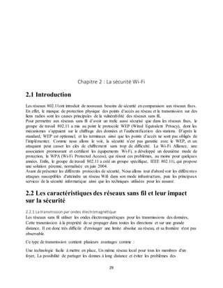 29
Chapitre 2 : La sécurité Wi-Fi
2.1 Introduction
Les réseaux 802.11ont introduit de nouveaux besoins de sécurité en comparaison aux réseaux fixes.
En effet, le manque de protection physique des points d’accès au réseau et la transmission sur des
liens radios sont les causes principales de la vulnérabilité des réseaux sans fil.
Pour permettre aux réseaux sans fil d’avoir un trafic aussi sécurisé que dans les réseaux fixes, le
groupe de travail 802.11 a mis au point le protocole WEP (Wired Equivalent Privacy), dont les
mécanismes s’appuient sur le chiffrage des données et l’authentification des stations. D’après le
standard, WEP est optionnel, et les terminaux ainsi que les points d’accès ne sont pas obligés de
l’implémenter. Comme nous allons le voir, la sécurité n’est pas garantie avec le WEP, et un
attaquant peut casser les clés de chiffrement sans trop de difficulté. La Wi-Fi Alliance, une
association promouvant et certifiant les équipements Wi-Fi, a développé un deuxième mode de
protection, le WPA (Wi-Fi Protected Access), qui résout ces problèmes, au moins pour quelques
années. Enfin, le groupe de travail 802.11 a créé un groupe spécifique, IEEE 802.11i, qui propose
une solution pérenne, normalisée en juin 2004.
Avant de présenter les différents protocoles de sécurité, Nous allons tout d'abord voir les différentes
attaques susceptibles d'atteindre un réseau Wifi dans son mode infrastructure, puis les principaux
services de la sécurité informatique ainsi que les techniques utilisées pour les assurer.
2.2 Les caractéristiques des réseaux sans fil et leur impact
sur la sécurité
2.2.1 La transmission par ondes électromagnétique
Les réseaux sans fil utiliser les ondes électromagnétiques pour les transmissions des données,
Cette transmission à la propriété de se propager dans toutes les directions et sur une grande
distance. Il est donc très difficile d'envisager une limite absolue au réseau, et sa frontière n'est pas
observable.
Ce type de transmission contient plusieurs avantages comme :
Une technologie facile à mettre en place, Un même réseau local pour tous les membres d'un
foyer, La possibilité de partager les donnes à long distance et éviter les problèmes des
 
