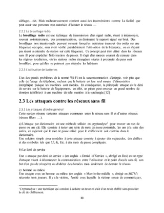 30
câblages…ect. Mais malheureusement contient aussi des inconvénients comme La facilité que
peut avoir une personne non autorisée d'écouter le réseau …
2.2.2 Le brouillage radio
Le brouillage radio est une technique de transmission d'un signal radio, visant à interrompre,
souvent volontairement, des communications, en diminuant le rapport signal sur bruit. Des
brouillages non intentionnels peuvent survenir lorsqu'un opérateur transmet des ondes sur une
fréquence occupée, sans avoir vérifié préalablement l'utilisation de la fréquence, ou en n'ayant
pas réussi à entendre de station sur cette fréquence. Ce concept peut être utilisé dans les réseaux
sans fil pour empêcher l'information de passer. Il s'agit d'un moyen courant de censure dans
les régimes totalitaires, où les stations radios étrangères situées à proximité du pays sont
brouillées, pour qu'elles ne puissent pas atteindre les habitants
2.2.3 L'utilisation de batteries
L'un des grands problèmes de la norme Wi-Fi est la surconsommation d'énergie, voir plus que
celle de l'usage du téléphone, sachant que la batterie est leur seul moyen d'alimentation
énergétique puisque les machines sont mobiles. En conséquence, la principale attaque est le déni
de service sur la batterie de l'équipement, en effet, un pirate peut envoyer un grand nombre de
données (chiffrées) à une machine de telle manière à la surchargée.[12]
2.3 Les attaques contre les réseaux sans fil
2.3.1 Les attaques d’ordre général
Cette section résume certaines attaques communes entre le réseau sans fil et d’autres réseaux
(réseau fillers …).
a) L'attaque par dictionnaire est une méthode utilisée en cryptanalyse1 pour trouver un mot de
passe ou une clé. Elle consiste à tester une série de mots de passe potentiels, les uns à la suite des
autres, en espérant que le mot de passe utilisé pour le chiffrement soit contenu dans le
dictionnaire.
Une solution simple pour remédier à cette attaque consiste à ajouter des majuscules, des chiffres
et des symboles tels que !,?, &, Etc. à des mots de passe compliqués.
b) Le déni de service
Une « attaque par déni de service » (en anglais « Denial of Service », abrégé en Dos) est un type
d'attaque visant à déconnecter la communication entre l'utilisateur et le point d'accès sans fil, son
but n'est pas de récupérer ou d'altérer des données mais seulement de détruire le réseau.
c) homme au milieu
Une attaque avec un homme au milieu (en anglais « Man-in-the-middle », abrégé en MITM)
nécessite trois joueurs. Il y a la victime, l'entité avec laquelle la victime essaie de communiquer,
1Cryptanalyse : une technique qui consiste à déduire un texte en clair d’un texte chiffré sans posséder
la clé de chiffrement.
 