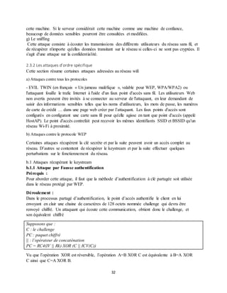 32
cette machine. Si le serveur considérait cette machine comme une machine de confiance,
beaucoup de données sensibles pourront être consultées et modifiées.
g) Le sniffing
Cette attaque consiste à écouter les transmissions des différents utilisateurs du réseau sans fil, et
de récupérer n'importe qu'elles données transitant sur le réseau si celles-ci ne sont pas cryptées. Il
s'agit d'une attaque sur la confidentialité.
2.3.2 Les attaques d’ordre spécifique
Cette section résume certaines attaques adressées au réseau wifi
a) Attaques contre tous les protocoles
- EVIL TWIN (en français « Un jumeau maléfique », valable pour WEP, WPA/WPA2) ou
l'attaquant fouille le trafic Internet à l'aide d'un faux point d'accès sans fil. Les utilisateurs Web
non avertis peuvent être invités à se connecter au serveur de l'attaquant, en leur demandant de
saisir des informations sensibles telles que les noms d'utilisateurs, les mots de passe, les numéros
de carte de crédit … dans une page web créer par l’attaquant. Les faux points d'accès sont
configurés en configurant une carte sans fil pour qu'elle agisse en tant que point d'accès (appelé
HostAP). Le point d'accès contrefait peut recevoir les mêmes identifiants SSID et BSSID qu'un
réseau Wi-Fi à proximité.
b) Attaques contre le protocole WEP
Certaines attaques récupèrent la clé secrète et par la suite peuvent avoir un accès complet au
réseau. D’autres se contentent de récupérer le keystream et par la suite effectuer quelques
perturbations sur le fonctionnement du réseau.
b.1 Attaques récupérant le keystream
b.1.1 Attaque par Fausse authentification
Prérequis :
Pour aborder cette attaque, il faut que la méthode d’authentification à clé partagée soit utilisée
dans le réseau protégé par WEP.
Déroulement :
Dans le processus partagé d’authentification, le point d’accès authentifie le client en lui
envoyant en clair une chaine de caractères de 128 octets nommée challenge qui devra être
renvoyé chiffré. Un attaquant qui écoute cette communication, obtient donc le challenge, et
son équivalent chiffré
Supposons que :
C : le challenge
PC : paquet chiffré
|| : l’opérateur de concaténation
PC = RC4(IV || Rk) XOR (C || ICV(C))
Vu que l’opération XOR est réversible, l’opération A=B XOR C est équivalente à B=A XOR
C ainsi que C=A XOR B.
 
