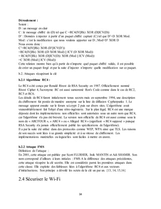 34
Déroulement :
Soient :
D : un message en clair
C : le message chiffré de (D) tel que C =RC4(IV||Rk) XOR (D||ICV(D))
D’ : Données à injecter à partir d’un paquet chiffré capturé (C) tel que D’=D XOR Mod.
Mod : c’est la modification que nous voulons apporter sur D ; Mod=D’ XOR D
Nous avons donc :
C’=RC4(IV||Rk) XOR (D’||ICV(D’))
=RC4(IV||Rk) XOR ((D XOR Mod) || ICV (D XOR Mod))
= RC4(IV||Rk) XOR (D||ICV(D)) XOR (Mod || ICV (Mod))
=C XOR (Mod || ICV (Mod))
Cette relation montre bien qu’à partir de n’importe quel paquet chiffré valide, il est possible
de créer un paquet forgé et par la suite d’injecter n’importe quelle modification sur ce paquet.
b.2. Attaques récupérant la clé
b.2.1 Algorithme RC4 :
Le RC4 a été conçu par Ronald Rivest de RSA Security en 1987. Officiellement nommé
Rivest Cipher 4, l'acronyme RC est aussi surnommé Ron's Code comme dans le cas de RC2,
RC5 et RC6.
Les détails de RC4 furent initialement tenus secrets mais en septembre 1994, une description
du chiffrement fut postée de manière anonyme sur la liste de diffusion Cypherpunks 1. Le
message apparut ensuite sur le forum sci.crypt 2 puis sur divers sites. L'algorithme avait
vraisemblablement fait l'objet d'une rétro-ingénierie. Sur le plan légal, RC4 est une marque
déposée dont les implémentations non officielles sont autorisées sous un autre nom que RC4,
car l'algorithme n'a pas été breveté. La version non officielle de RC4 est aussi connue sous le
nom de « ARCFOUR », « ARC4 » ou « Alleged RC4 » (signifiant « RC4 supposé » puisque
RSA Security n'a jamais officiellement publié les spécifications de l'algorithme).
Il a par la suite été utilisé dans des protocoles comme WEP, WPA ainsi que TLS. Les raisons
de son succès sont liées à sa grande simplicité et à sa vitesse de chiffrement. Les
implémentations matérielles ou logicielles sont faciles à mettre en œuvre.
b.2.2 Attaque FMS
Définition de l’attaque :
En 2001, cette attaque est publiée par Scott FLURHER, Itsik MANTIN et Adi SHAMIR. Son
nom correspond d’ailleurs à leurs initiales : FMS A la différence des attaques précédentes,
cette attaque récupère la clé secrète. Elle est considérée parmi les premières attaques dans
cette classe. Elle exploite des faiblesses liées à l’algorithme RC4 et aux vecteurs
d’initialisations. Son principe a dévoilé les octets de la clé un par un. {13, 14, 15,16}
2.4 Sécuriser le Wi-Fi
 