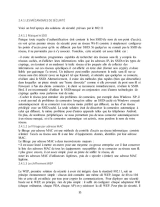 35
2.4.1 LES MÉCANISMES DE SÉCURITÉ
Voici un bref aperçu des solutions de sécurité prévues par le 802.11
2.4.1.1 Masque le SSID
Puisque toute requête d’authentification doit contenir le bon SSID (le nom de son point d'accès),
on voit qu’un premier niveau de sécurité pour un réseau Wi-Fi consiste à simplement configurer
les points d’accès pour qu’ils ne diffusent pas leur SSID. Si quelqu’un ne connaît pas le SSID du
réseau, il ne parviendra pas à s’y associer. Toutefois, cette sécurité est assez faible car :
- il existe de nombreux programmes capables de rechercher des réseaux sans fil, y compris les
réseaux cachés, et d'afficher leurs informations telles que les adresses IP, les SSID et les types de
cryptage, en écoutant et en analysant le trafic réseau et les paquets afin de collecter des
informations sur ces réseaux spécifiques.il est affiché en texte clair (format non crypté), et donc
lisible par quiconque l’a trouvé. Un indiscret peut renifler passivement le trafic sans fil sur ce
réseau sans être détecté (avec un logiciel tel que Kismet), et attendre que quelqu'un se connecte,
révélant ainsi le SSID. Alternativement, il existe des méthodes plus rapides (bien que détectables)
dans lesquelles un pirate simule une "trame dissociée" comme si elle provenait du pont sans fil et
l'envoyait à l'un des clients connectés ; le client se reconnecte immédiatement, révélant le SSID.
Bref, il est recommandé d'utiliser le SSID masqué en conjonction avec d'autres technologies de
cryptage quelles nous parlerons tout de suite.
- Cacher le réseau peut entraîner des problèmes de connexion, par exemple dans Windows XP, il
y avait pas mal de problèmes de connexion lorsqu'on utilise un SSID caché où Windows essayait
automatiquement de se connecter à un réseau moins préféré qui diffusait, au lieu d’un réseau
privilégié avec un SSID caché. La seule solution était de désactiver la connexion automatique à
celui qui diffusait, le même problème pour d'autres appareils telles que les téléphones Android.
En plus, de nombreux périphériques ne nous permettant pas de nous connecter automatiquement
à un réseau masqué, et si la connexion automatique est activée, nous perdons le nom de votre
réseau.
2.4.1.2 Le filtrage par adresse MAC
le filtrage par adresse MAC est une méthode de contrôle d'accès au réseau informatique consiste
à limiter l’accès au réseau sans fil à une liste d’équipements donnés, identifiés par leur adresse
MAC.
Le filtrage par adresse MAC a deux inconvénients majeurs :
• il est assez lourd à mettre en œuvre pour une moyenne ou grosse entreprise car il faut conserver
la liste des adresses MAC de tous les équipements susceptibles de se connecter au réseau sans fil.
• plus grave encore, il est assez simple pour un pirate de sniffer le réseau, de
noter les adresses MAC d’utilisateurs légitimes, puis de « spoofer » (imiter) une adresse MAC
légitime.
2.4.1.3 Le chiffrement WEP
Le WEP, première solution de sécurité à avoir été intégrée dans le standard 802.11, suit un
principe étonnamment simple : chacun doit connaître une même clé WEP, longue de 40 ou 104
bits et cette clé est utilisée par tous pour crypter les communications. Pour déployer une sécurité
basée sur le WEP, en principe, rien de plus simple : il suffit de configurer chaque adaptateur Wifi
(chaque ordinateur, chaque PDA, chaque AP) en y saisissant la clé WEP. Pour plus de sécurité, il
 
