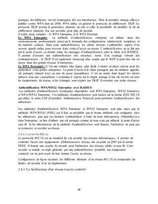 38
pourquoi des faiblesses ont été remarquées dès son introduction. Mais la première attaque efficace
publiée contre WPA date de 2008. WPA utilise en général le protocole de chiffrement TKIP. Le
protocole TKIP permet la génération aléatoire de clés et offre la possibilité de modifier la clé de
chiffrement plusieurs fois par seconde, pour plus de sécurité.
Il existe deux variantes : le WPA Entreprise et le WPA Personal.
Le WPA Entreprise : La méthode d’authentification entreprise est utilisée dans des
environnements professionnels parce qu’il demande des configurations relativement complexes et
du matériel coûteux. Dans cette authentification, les clients doivent s’authentifier auprès d’un
serveur appelé radius pour recevoir leurs codes d’accès au réseau. L’authentification ne se fait pas
par le point d’accès, ce dernier relaie les messages d’authentification entre le client et le RADIUS.
Il permet d’assurer une authentification très sécurisée, suivie d’un cryptage robuste des
communications : le TKIP Il est également beaucoup plus souple que le WEP et peut être mis en
œuvre dans des grands réseaux d’entreprises.
Le WPA Personnel : C’est une solution plus légère, plus facile à mettre en place, prévue pour les
particuliers et les petites entreprises. Le point d’accès et le client partagent une clé similaire appelée
clé partagée (shared key) ou mot de passe (passphrase). C’est un mode dans lequel les clients
utilisent tous une « passphrase » commune.il repose sur le simple partage d’une clé secrète sur tous
les équipements du réseau, et les échanges sont cryptés par TKIP. Il convient aux petits réseaux.
Authentification WPA/WPA2 Enterprise avec RADIUS
Les méthodes d'authentification d'entreprise disponibles sont WPA Enterprise, WPA2 Enterprise
et WPA/WPA2 Enterprise. Ces méthodes d'authentification sont basées sur la norme IEEE 802.1X
qui utilise le cadre EAP (Extensible Authentication Protocol) pour permettre l'authentification des
utilisateurs.
Les méthodes d'authentification WPA Entreprise et WPA2 Entreprise sont plus sûres que la
méthode WPA/WPA2 (PSK), car il faut au préalable que la bonne méthode soit configurée chez
les utilisateurs, puis que ces derniers s'authentifient à l'aide de leurs informations d'identification
dans l'entreprise, au lieu d'utiliser une clé partagée connue de tous ceux qui utilisent le point d'accès
sans fil. Si les informations de la méthode d'authentification sont fausses, l'utilisateur ne peut pas
se connecter ni accéder au réseau.
2.4.1.5 La norme 802.1x
Le protocole 802.1X est un standard lié à la sécurité des réseaux informatiques, il permet de
contrôler l'accès aux équipements d'infrastructures réseau, mis au point en 2001 par la norme
l'IEEE. Il fournit une couche de sécurité pour l'utilisation des réseaux câblés et sans fil. Cette
sécurité se traduit, en règle générale, par une authentification préalable aux équipement
connecté sur un port avant de leur donner l’accès au réseau.
Configuration de façon sécurisée les différents éléments d’un réseau 802.1X et comprendre les
limites de sécurité d’un tel déploiement.
2.4.1.5.a Architecture d'un réseau à accès contrôlé :
 