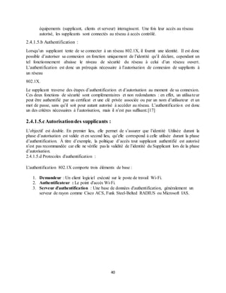 40
équipements (supplicant, clients et serveur) interagissent. Une fois leur accès au réseau
autorisé, les supplicants sont connectés au réseau à accès contrôlé.
2.4.1.5.b Authentification :
Lorsqu’un supplicant tente de se connecter à un réseau 802.1X, il fournit une identité. Il est donc
possible d’autoriser sa connexion en fonction uniquement de l’identité qu’il déclare, cependant un
tel fonctionnement abaisse le niveau de sécurité du réseau à celui d’un réseau ouvert.
L’authentification est donc un prérequis nécessaire à l’autorisation de connexion de suppliants à
un réseau
802.1X.
Le supplicant traverse des étapes d’authentification et d’autorisation au moment de sa connexion.
Ces deux fonctions de sécurité sont complémentaires et non redondantes : en effet, un utilisateur
peut être authentifié par un certificat et une clé privée associée ou par un nom d’utilisateur et un
mot de passe, sans qu’il soit pour autant autorisé à accéder au réseau. L’authentification est donc
un des critères nécessaires à l’autorisation, mais il n’est pas suffisant.[17]
2.4.1.5.cAutorisationdes supplicants :
L’objectif est double. En premier lieu, elle permet de s’assurer que l’identité Utilisée durant la
phase d’autorisation est valide et en second lieu, qu’elle correspond à celle utilisée durant la phase
d’authentification. À titre d’exemple, la politique d’accès tout supplicant authentifié est autorisé
n’est pas recommandée car elle ne vérifie pas la validité de l’identité du Supplicant lors de la phase
d’autorisation.
2.4.1.5.d Protocoles d'authentification :
L'authentification 802.1X comporte trois éléments de base :
1. Demandeur : Un client logiciel exécuté sur le poste de travail Wi-Fi.
2. Authentificateur : Le point d'accès Wi-Fi.
3. Serveur d'authentification : Une base de données d'authentification, généralement un
serveur de rayon comme Cisco ACS, Funk Steel-Belted RADIUS ou Microsoft IAS.
 