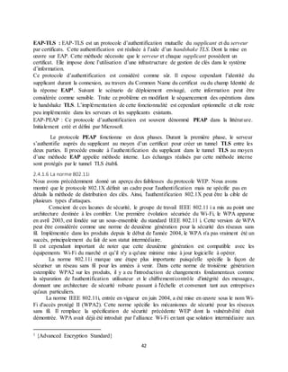 42
EAP-TLS : EAP-TLS est un protocole d’authentification mutuelle du supplicant et du serveur
par certificats. Cette authentification est réalisée à l’aide d’un handshake TLS. Dont la mise en
œuvre sur EAP. Cette méthode nécessite que le serveur et chaque supplicant possèdent un
certificat. Elle impose donc l’utilisation d’une infrastructure de gestion de clés dans le système
d’information.
Ce protocole d’authentification est considéré comme sûr. Il expose cependant l’identité du
supplicant durant la connexion, au travers du Common Name du certificat ou du champ Identité de
la réponse EAP1. Suivant le scénario de déploiement envisagé, cette information peut être
considérée comme sensible. Traite ce problème en modifiant le séquencement des opérations dans
le handshake TLS. L’implémentation de cette fonctionnalité est cependant optionnelle et elle reste
peu implémentée dans les serveurs et les supplicants existants.
EAP-PEAP : Ce protocole d’authentification est souvent dénommé PEAP dans la littérature.
Initialement créé et défini par Microsoft.
Le protocole PEAP fonctionne en deux phases. Durant la première phase, le serveur
s’authentifie auprès du supplicant au moyen d’un certificat pour créer un tunnel TLS entre les
deux parties. Il procède ensuite à l’authentification du supplicant dans le tunnel TLS au moyen
d’une méthode EAP appelée méthode interne. Les échanges réalisés par cette méthode interne
sont protégés par le tunnel TLS établi.
2.4.1.6 La norme 802.11i
Nous avons précédemment donné un aperçu des faiblesses du protocole WEP. Nous avons
montré que le protocole 802.1X définit un cadre pour l'authentification mais ne spécifie pas en
détails la méthode de distribution des clés. Ainsi, l'authentification 802.1X peut être la cible de
plusieurs types d'attaques.
Conscient de ces lacunes de sécurité, le groupe de travail IEEE 802.11 i a mis au point une
architecture destinée à les combler. Une première évolution sécurisée du Wi-Fi, le WPA apparue
en avril 2003, est fondée sur un sous-ensemble du standard IEEE 802.11 i. Cette version de WPA
peut être considérée comme une norme de deuxième génération pour la sécurité des réseaux sans
fil. Implémentée dans les produits depuis le début de l'année 2004, le WPA n'a pas vraiment été un
succès, principalement du fait de son statut intermédiaire.
Il est cependant important de noter que cette deuxième génération est compatible avec les
équipements Wi-Fi du marché et qu’il n'y a qu'une minime mise à jour logicielle à opérer.
La norme 802.11i marque une étape plus importante puisqu'elle spécifie la façon de
sécuriser un réseau sans fil pour les années à venir. Dans cette norme de troisième génération
estempilée WPA2 sur les produits, il y a eu l'introduction de changements fondamentaux comme
la séparation de l'authentification utilisateur et le chiffrement/contrôle d'intégrité des messages,
donnant une architecture de sécurité robuste passant à l'échelle et convenant tant aux entreprises
qu'aux particuliers.
La norme IEEE 802.11i, entrée en vigueur en juin 2004, a été mise en œuvre sous le nom Wi-
Fi d'accès protégé II (WPA2). Cette norme spécifie les mécanismes de sécurité pour les réseaux
sans fil. Il remplace la spécification de sécurité précédente WEP dont la vulnérabilité était
démontrée. WPA avait déjà été introduit par l’alliance Wi-Fi en tant que solution intermédiaire aux
1 {Advanced Encryption Standard}
 